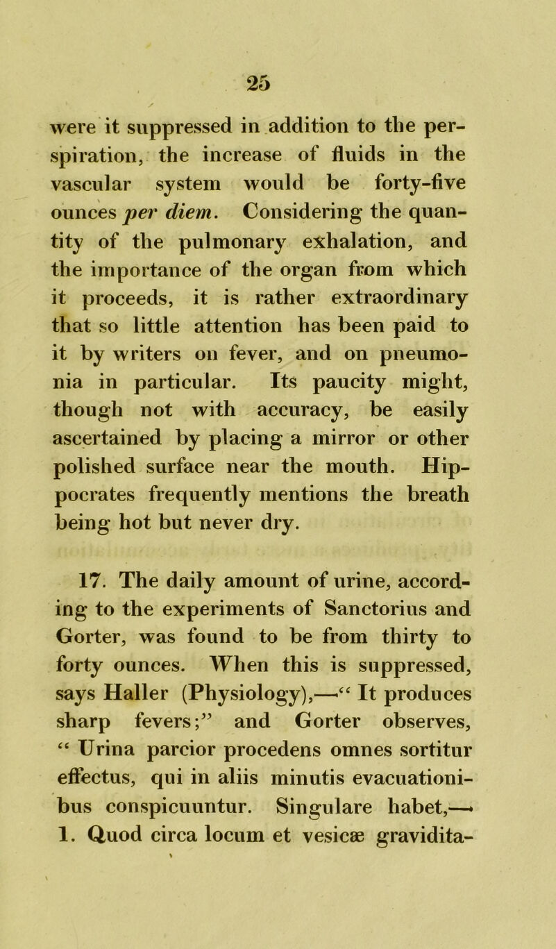 were it suppressed in addition to tlie per- spiration, the increase of fluids in the vascular system would be forty-five ounces per diem. Considering the quan- tity of the pulmonary exhalation, and the importance of the organ from which it proceeds, it is rather extraordinary that so little attention has been paid to it by writers on fever, and on pneumo- nia in particular. Its paucity might, though not with accuracy, be easily ascertained by placing a mirror or other polished surface near the mouth. Hip- pocrates frequently mentions the breath being hot but never dry. 17. The daily amount of urine, accord- ing to the experiments of Sanctorius and Gorter, was found to be from thirty to forty ounces. When this is suppressed, says Haller (Physiology),—>“ It produces sharp feversand Gorter observes, “ Urina parcior procedens omnes sortitur effectus, qui in aliis minutis evacuationi- bus conspicuuntur. Singulare habet,—- 1. Quod circa locum et vesicas gravidita-