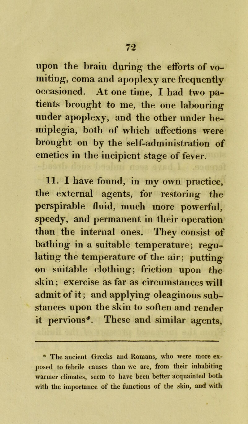 upon the brain during the efforts of vo- miting, coma and apoplexy are frequently occasioned. At one time, I had two pa- tients brought to me, the one labouring under apoplexy, and the other under he- miplegia, both of which affections were brought on by the self-administration of emetics in the incipient stage of fever. 11. I have found, in my own practice, the external agents, for restoring the perspirable fluid, much more powerful, speedy, and permanent in their operation than the internal ones. They consist of bathing in a suitable temperature; regu- lating the temperature of the air; putting on suitable clothing; friction upon the skin; exercise as far as circumstances will admit of it; and applying oleaginous sub- stances upon the skin to soften and render it pervious*. These and similar agents, * The ancient Greeks and Romans, who were more ex- posed to febrile causes than we are, from their inhabiting warmer climates, seem to have been better acquainted both with the importance of the functions of the skin, and with