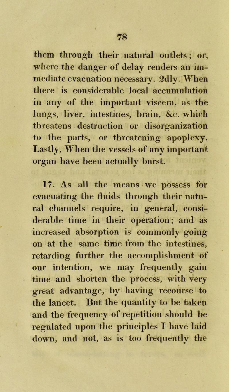 them through their natural outlets; or, where the danger of delay renders an im- mediate evacuation necessary. 2dly. When there is considerable local accumulation in any of the important viscera, as the lungs, liver, intestines, brain, See. which threatens destruction or disorganization to the parts, or threatening apoplexy. Lastly, When the vessels of any important organ have been actually burst. 17. As all the means we possess for evacuating the fluids through their natu- ral channels require, in general, consi- derable time in their operation; and as increased absorption is commonly going on at the same time from the intestines, retarding further the accomplishment of our intention, we may frequently gain time and shorten the process, with very great advantage, by having recourse to the lancet. But the quantity to be taken and the frequency of repetition should be regulated upon the principles I have laid down, and not, as is too frequently the