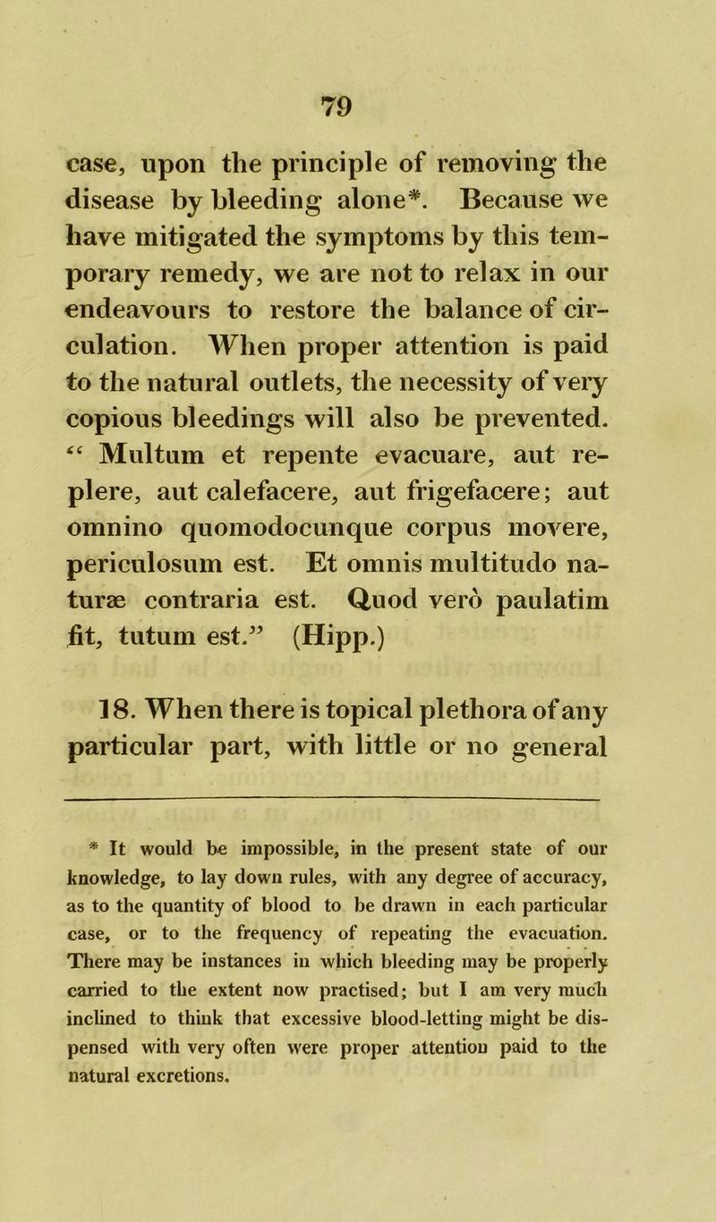 case, upon the principle of removing the disease by bleeding alone*. Because we have mitigated the symptoms by this tem- porary remedy, we are not to relax in our endeavours to restore the balance of cir- culation. When proper attention is paid to the natural outlets, the necessity of very copious bleedings will also be prevented. “ Multum et repente evacuare, aut re- plere, aut calefacere, aut frigefacere; aut omnino quomodocunque corpus movere, periculosum est. Et omnis multitudo na- turae contraria est. Quod verb paulatim fit, tutum est. ” (Hipp.) 18. When there is topical plethora of any particular part, with little or no general * It would be impossible, in the present state of our knowledge, to lay down rules, with any degree of accuracy, as to the quantity of blood to be drawn in each particular case, or to the frequency of repeating the evacuation. There may be instances in which bleeding may be properly carried to the extent now practised; but I am very much inclined to think that excessive blood-letting might be dis- pensed with very often were proper attention paid to the natural excretions.