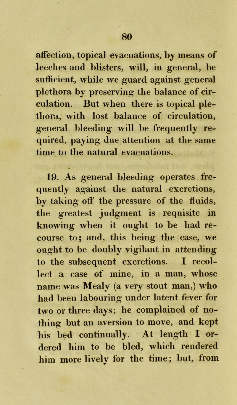 affection, topical evacuations, by means of leeches and blisters, will, in general, be sufficient, while we guard against general plethora by preserving the balance of cir- culation. But when there is topical ple- thora, with lost balance of circulation, general bleeding will be frequently re- quired, paying due attention at the same time to the natural evacuations. 19. As general bleeding operates fre- quently against the natural excretions, by taking off the pressure of the fluids, the greatest judgment is requisite in knowing when it ought to be had re- course to; and, this being the case, we ought to be doubly vigilant in attending to the subsequent excretions. I recol- lect a case of mine, in a man, whose name was Mealy (a very stout man,) who had been labouring under latent fever for two or three days; he complained of no- thing but an aversion to move, and kept his bed continually. At length I or- dered him to be bled, which rendered him more lively for the time; but, from