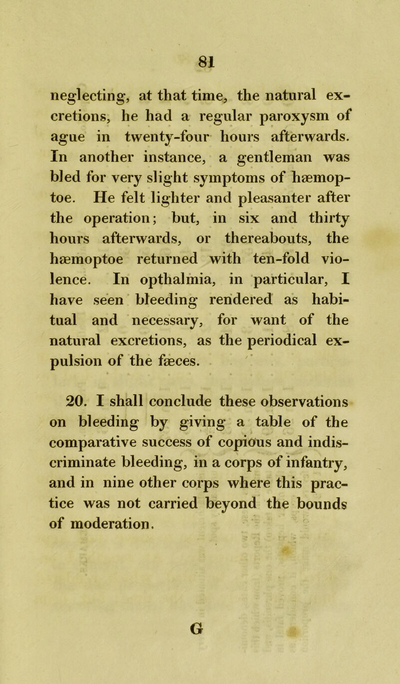 neglecting, at that time, the natural ex- cretions, he had a regular paroxysm of ague in twenty-four hours afterwards. In another instance, a gentleman was bled for very slight symptoms of haemop- toe. He felt lighter and pleasanter after the operation; but, in six and thirty hours afterwards, or thereabouts, the haemoptoe returned with ten-fold vio- lence. In opthalmia, in particular, I have seen bleeding rendered as habi- tual and necessary, for want of the natural excretions, as the periodical ex- pulsion of the faeces. 20. I shall conclude these observations on bleeding by giving a table of the comparative success of copious and indis- criminate bleeding, in a corps of infantry, and in nine other corps where this prac- tice was not carried beyond the bounds of moderation. G