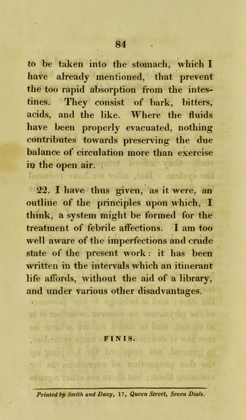 to be taken into the stomach, which I have already mentioned, that prevent the too rapid absorption from the intes- tines. They consist of bark, bitters, acids, and the like. Where the fluids have been properly evacuated, nothing contributes towards preserving the due balance of circulation more than exercise in the open air. 22. I have thus given, as it were, an outline of the principles upon which, I think, a system might be formed for the treatment of febrile affections. I am too well aware of the imperfections and crude state of the present work: it has been written in the intervals which an itinerant life affords, without the aid of a library, and under various other disadvantages. FINIS. Printed by Smith and Davy, 17, Queen Street, Seven Dials.