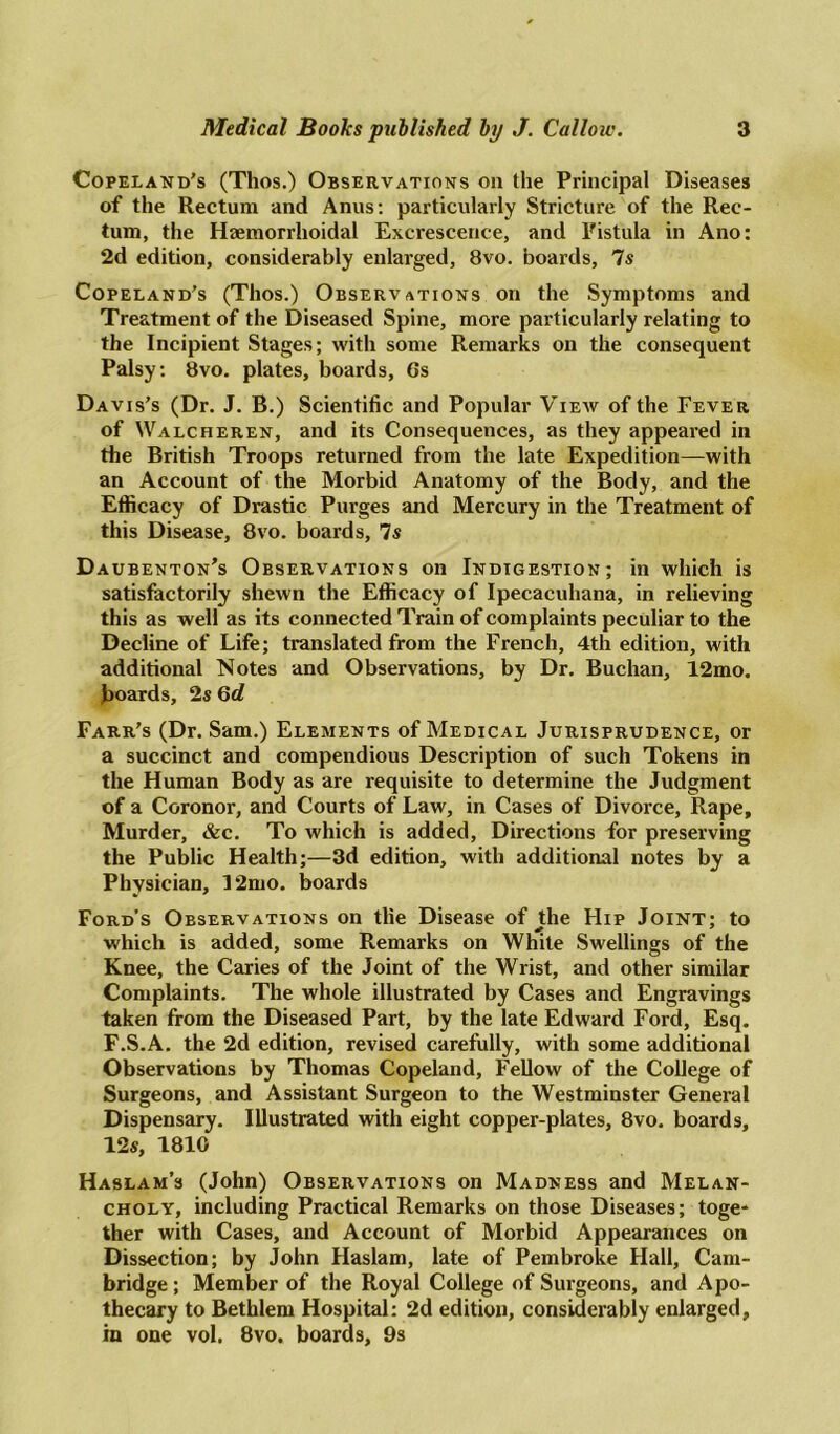 Copeland’s (Thos.) Observations on the Principal Diseases of the Rectum and Anus: particularly Stricture of the Rec- tum, the Haemorrhoidal Excrescence, and Fistula in Ano: 2d edition, considerably enlarged, 8vo. boards, 7s Copeland’s (Thos.) Observations on the Symptoms and Treatment of the Diseased Spine, more particularly relating to the Incipient Stages; with some Remarks on the consequent Palsy: 8vo. plates, boards, Gs Davis’s (Dr. J. B.) Scientific and Popular View of the Fever of Walcheren, and its Consequences, as they appeared in the British Troops returned from the late Expedition—with an Account of the Morbid Anatomy of the Body, and the Efficacy of Drastic Purges and Mercury in the Treatment of this Disease, 8vo. boards, 7s Daubenton’s Observations on Indigestion; in which is satisfactorily shewn the Efficacy of Ipecacuhana, in relieving this as well as its connected Train of complaints peculiar to the Decline of Life; translated from the French, 4th edition, with additional Notes and Observations, by Dr. Buchan, 12mo. Boards, 2s 6d Farr’s (Dr. Sam.) Elements of Medical Jurisprudence, or a succinct and compendious Description of such Tokens in the Human Body as are requisite to determine the Judgment of a Coronor, and Courts of Law, in Cases of Divorce, Rape, Murder, &c. To which is added, Directions for preserving the Public Health;—3d edition, with additional notes by a Physician, 12mo. boards Ford's Observations on tlie Disease of the Hip Joint; to which is added, some Remarks on White Swellings of the Knee, the Caries of the Joint of the Wrist, and other similar Complaints. The whole illustrated by Cases and Engravings taken from the Diseased Part, by the late Edward Ford, Esq. F.S.A. the 2d edition, revised carefully, with some additional Observations by Thomas Copeland, Fellow of the College of Surgeons, and Assistant Surgeon to the Westminster General Dispensary. Illustrated with eight copper-plates, 8vo. boards, 12s, 1810 Haslam’s (John) Observations on Madness and Melan- choly, including Practical Remarks on those Diseases; toge- ther with Cases, and Account of Morbid Appearances on Dissection; by John Haslam, late of Pembroke Hall, Cam- bridge ; Member of the Royal College of Surgeons, and Apo- thecary to Bethlem Hospital: 2d edition, considerably enlarged, m one vol. 8vo. boards, 9s