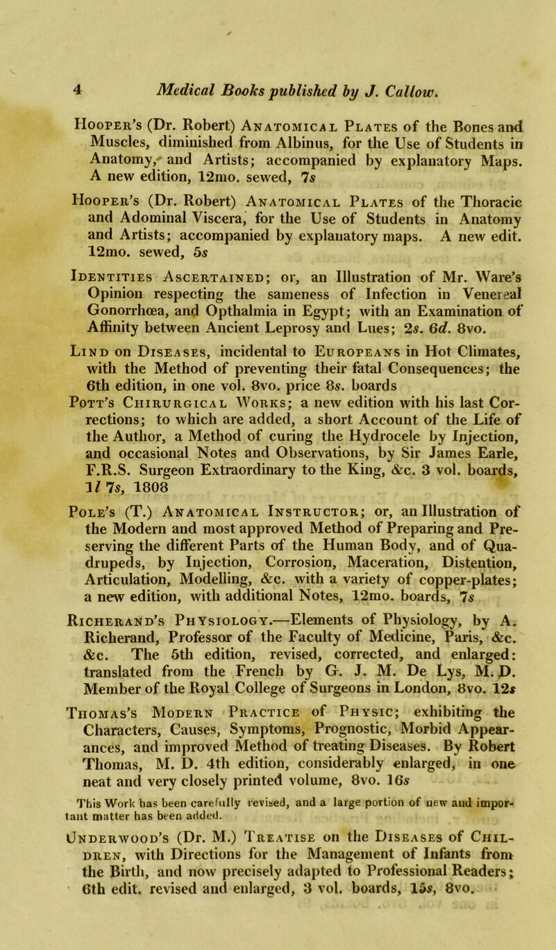 Hooper’s (Dr. Robert) Anatomical Plates of the Bones and Muscles, diminished from Albinus, for the Use of Students in Anatomy,^ and Artists; accompanied by explanatory Maps. A new edition, 12mo. sewed, 7s Hooper’s (Dr. Robert) Anatomical Plates of the Thoracic and Adominal Viscera, for the Use of Students in Anatomy and Artists; accompanied by explanatory maps. A new edit. 12mo. sewed, 5s Identities Ascertained; or, an Illustration of Mr. Ware’s Opinion respecting the sameness of Infection in Veneieal Gonorrhoea, and Opthalmia in Egypt; with an Examination of Affinity between Ancient Leprosy and Lues; 2s. 6d. 8vo. Lind on Diseases, incidental to Europeans in Hot Climates, with the Method of preventing their fatal Consequences; the 6th edition, in one vol. 8vo. price 8s. boards Pott’s Ciiirurgical Works; a new edition with his last Cor- rections; to which are added, a short Account of the Life of the Author, a Method of curing the Hydrocele by Injection, and occasional Notes and Observations, by Sir James Earle, F.R.S. Surgeon Extraordinary to the King, &c. 3 vol. boards, 11 7s, 1808 Pole’s (T.) Anatomical Instructor; or, an Illustration of the Modern and most approved Method of Preparing and Pre- serving the different Parts of the Human Body, and of Qua- drupeds, by Injection, Corrosion, Maceration, Distention, Articulation, Modelling, &c. with a variety of copper-plates; a new edition, with additional Notes, 12mo. boards, 7s Richerand’s Physiology.—Elements of Physiology, by A. Richerand, Professor of the Faculty of Medicine, Paris, &c. &c. The 5th edition, revised, corrected, and enlarged: translated from the French by G. J. M. De Lys, M. D. Member of the Royal College of Surgeons in London, 8vo. 12s Thomas's Modern Practice of Physic; exhibiting the Characters, Causes, Symptoms, Prognostic, Morbid Appear- ances, and improved Method of treating Diseases. By Robert Thomas, M. D. 4th edition, considerably enlarged, in one neat and very closely printed volume, 8vo. 16s This Work has been carefully revised, and a large portion of new anil impor- tant matter has been added. Underwood’s (Dr. M.) Treatise on the Diseases of Chil- dren, with Directions for the Management of Infants from the Birth, and now precisely adapted to Professional Readers; 6th edit, revised and enlarged, 3 vol. boards, 15s, 8vo.