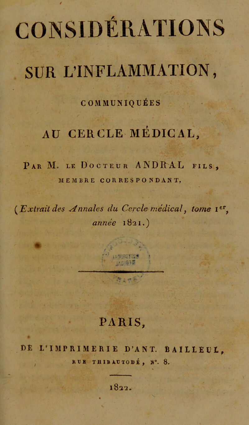 CONSIDÉRATIONS SUR L'INFLAMMATION, COMMUNIQUÉES i AU CERCLE MÉDICAL, Par M. le Docteur AND RA L fils, MEMBRE CORRESPONDANT. (Extrait des Annales du Cercle médical, tome Ier, année 1821.) > . •* - ' PARIS, # vV DE L’IMPRIMERIE D’ANT. BAILLEUL, RTE TH IB ATJTODÉ , »°. 8. 1822.