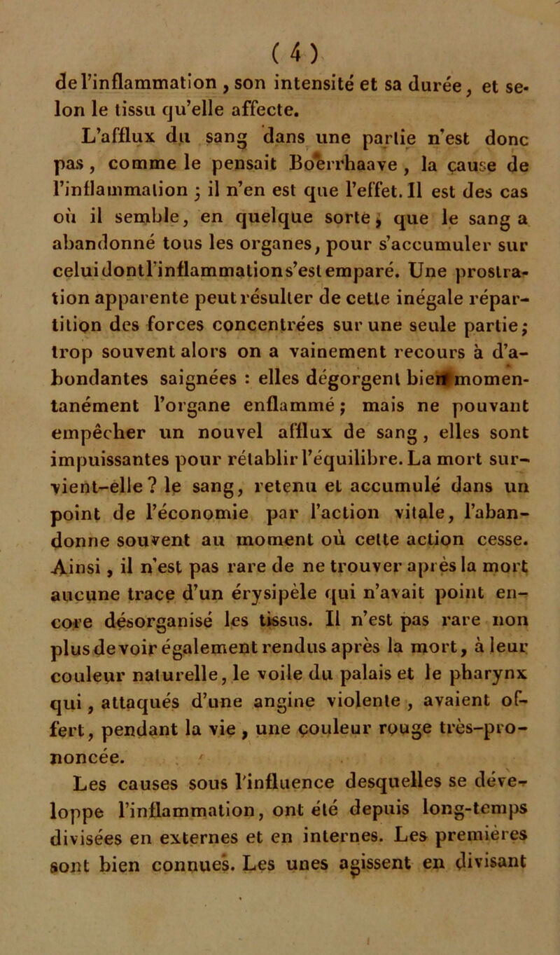 de l’inflammation , son intensité et sa durée, et se- lon le tissu qu’elle affecte. L’afflux du sang dans une partie nest donc pas , comme le pensait Boerrhaave , la çause de l’inflammation 3 il n’en est que l’effet. 11 est des cas où il semble, en quelque sorte, que le sang a abandonné tous les organes, pour s’accumuler sur celuidontrinflammations’eslemparé. Une prostra- tion apparente peut résulter de cette inégale répar- tition des forces concentrées sur une seule partie,* trop souvent alors on a vainement recours à d’a- bondantes saignées : elles dégorgent bierttmomen- tanément l’organe enflammé ; mais ne pouvant empêcher un nouvel afflux de sang , elles sont impuissantes pour rétablir l’équilibre. La mort sur- vient-elle? le sang, retenu et accumulé dans un point de l’économie par l’action vitale, l’aban- donne souvent au moment où celte action cesse. Ainsi, il n’est pas rare de ne trouver après la mort aucune trace d’un érysipèle qui n’avait point en- core désorganisé les tissus. Il n’est pas rare non plus devoir également rendus après la mort, à leur couleur naturelle, le voile du palais et le pharynx qui, attaqués d’une angine violente , avaient of- fert, pendant la vie , une çouleur rouge très-pro- noncée. ' Les causes sous l'influence desquelles se déve- loppe l’inflammation, ont été depuis long-temps divisées en externes et en internes. Les premières sont bien connues. Les unes agissent en divisant