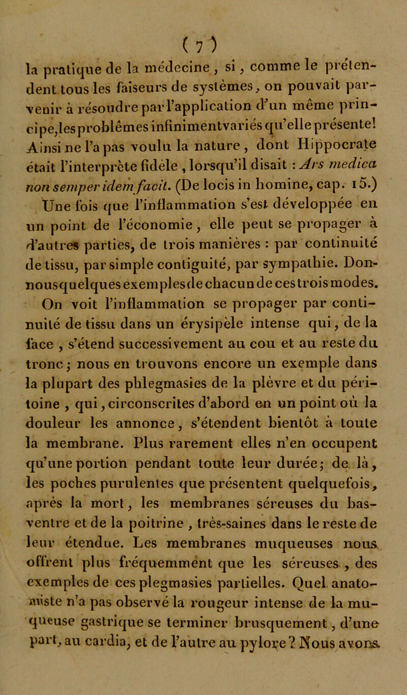 la pratique de la médecine , si, comme le préten- dent tous les faiseurs de systèmes, on pouvait par- venir à résoudre par l’application d'un même prin- cipe, lesproblêmes infinimentvariés qu’elle présente! Ainsi ne l’a pas voulu la nature , dont Hippocrate était l’interprète fidèle , lorsqu’il disait : Ars medica non semper idem facil. (De locisin homine, cap. i5.) Une fois que l’inflammation s’est développée en un point de l’économie, elle peut se propager à d’autres parties, de trois manières : par continuité de tissu, par simple contiguïté, par sympathie. Don- nousquelques exemples de chacun de ces trois modes. On voit l’inflammation se propager par conti- nuité de tissu dans un érysipèle intense qui, de la face , s’étend successivement au cou et au reste du tronc ; nous en trouvons encore un exemple dans la plupart des phlegmasies de la plèvre et du péri- toine , qui, circonscrites d’abord en un point où la douleur les annonce, s’étendent bientôt à toute la membrane. Plus rarement elles n’en occupent qu’une portion pendant toute leur durée ; de là, les poches purulentes que présentent quelquefois, après la mort, les membranes séreuses du bas- ventre et de la poitrine , très-saines dans le reste de leur étendue. Les membranes muqueuses nous offrent plus fréquemment que les séreuses , des exemples de ces plegmasies partielles. Quel anato- miste n’a pas observé la rougeur intense de la mu- queuse gastrique se terminer brusquement, d’une part, au cardia, et de l’autre au. pyloçe ?. Nous avons.