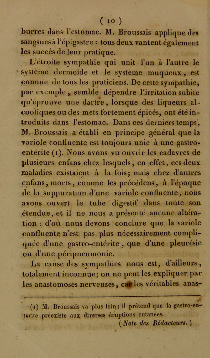 burres dans l’estomac. M. Broussais applique des sangsues à l’épigastre : tous deux vantent également les succès de leur pratique. L’étroite sympathie qui unit l’un à l’autre le système dermoide et le système muqueux , est connue de tous les praticiens. De cette sympathie, par exemple, semble dépendre l'irritation subite qu’éprouve une dartre, lorsque des liqueurs al- cooliques ou des mets fortement épicés, ont été in- troduits dans l’estomac. Dans ces derniers temps1, J\l. Broussais a établi en principe général que la variole confluente est toujours unie à une gastro- entérite (i). Nous avons vu ouvrir les cadavres de plusieurs enfans chez lesquels, en effet, ces deux maladies existaient à la fois; mais chez d’autres enfans, morts, comme les précédens, à l’époque de la suppuration d’une variole confluente, nous avons ouvert le tube digestif dans toute son étendue, et il ne nous a présenté aucune altéra- tion : d’où nous devons conclure que la variole confluente n’est pas plus nécessairement compli- quée d’une gastro-entérite , que d’une pleurésie ou d’une péripneumonie. La cause des sympathies nous est, d’ailleurs, totalement inconnue; on ne peut les expliquer par les anastomoses nerveuses, catles véritables anas- (i) M. Broussais va plus loin; il prétend que la gastro-en- térite préexiste aux diverses éruptions cutanées. ( Note des Rédacteurs. )