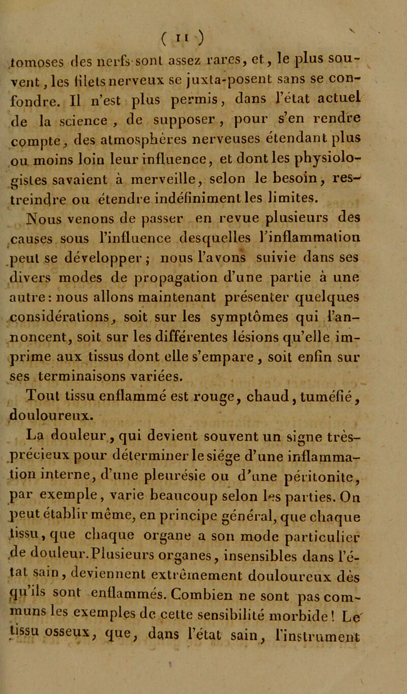 tomoses (les nerfs-sont assez rares, et, le plus sou- vent, les liletsnerveux se juxta-posent sans se con- fondre. Il n’est plus permis, dans l’état actuel de la science , de supposer , pour s’en rendre compte, des atmosphères nerveuses étendant plus ou moins loin leur influence, et dont les physiolo- gistes savaient à merveille, selon le besoin, res- treindre ou étendre indéfiniment les limites. Nous venons de passer en revue plusieurs des causes sous l’influence desquelles l'inflammation peut se développer -, nous l’avons suivie dans ses divers modes de propagation d’une partie à une autre: nous allons maintenant présenter quelques considérations, soit sur les symptômes qui l’an- noncent, soit sur les différentes lésions qu’elle im- prime aux tissus dont elle s’empare, soit enfin sur ses terminaisons variées. Tout tissu enflammé est rouge, chaud, tuméfié, douloureux. La douleur, qui devient souvent un signe très- précieux pour déterminer le siège d’une inflamma- tion interne, d’une pleurésie ou d'une péritonite, par exemple, varie beaucoup selon les parties. On peut établir môme, en principe général, que chaque tissu, que chaque organe a son mode particulier de douleur.Plusieurs organes, insensibles dans l’é- tat sain, deviennent extrêmement douloureux dès qu’ils sont enflammés. Combien ne sont pas com- muns les exemples de cette sensibilité morbide! Le' tissu osseux, que, dans l’état sain, l’instrument