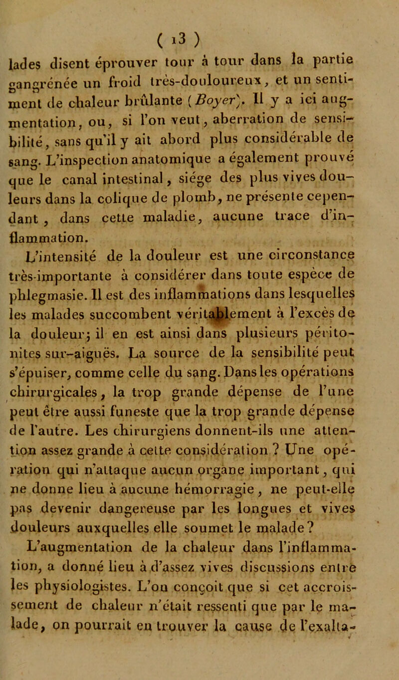 ( >3 ) fades disent éprouver tour à tour dans la partie gangrenée un froid Ires-douloureux, et un senti- ment de chaleur brillante [BoyerII y a ici aug- mentation, ou, si l’on veut, aberration de sensi- bilité, sans qu’il y ait abord plus considérable de sang. L’inspection anatomique a également prouvé que le canal intestinal, siège des plus vives dou- leurs dans la colique de plomb, ne présente cepen- dant , dans cette maladie, aucune trace d’in- flammation. L’intensité de la douleur est une circonstance très-importante à considérer dans toute espèce de pblegmasie. 11 est des inflammations dans lesquelles les malades succombent véritablement à l’excès de la douleur} il en est ainsi dans plusieurs périto- nites sur-aiguës. La source de la sensibilité peut s’épuiser, comme celle du sang. Dans les opérations chirurgicales, la trop grande dépense de l’une peut être aussi funeste que la trop grande dépense de l’autre. Les chirurgiens donnent-ils une atten- tion assez grande à celte considération ? Une opé- ration qui n’attaque aucun organe important, qui ne donne lieu à aucune hémorragie , ne peut-elle pas devenir dangereuse par les longues et vives douleurs auxquelles elle soumet le malade? L’augmentation de la chaleur dans l’inflamma- tion, a donné lieu à d’assez vives discussions entré les physiologistes. L’ou conçoit que si cet accrois- sement de chaleur n’ctait ressenti que par le ma- lade, on pourrait eu trouver la cause de l’exalta-