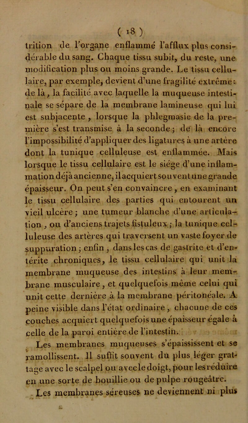 ( >8) trition de l'organe enflammé l’afflux plus consi- dérable du sang. Chaque tissu subit, du reste, une modification plus ou moins grande. Le tissu cellu- laire, par exemple, devient d’une fragilité extrême: de là, la facilité avec laquelle la muqueuse intesti- nale se sépare de la membrane lamineuse qui lui est subjacente , lorsque la phlegmasie de la pre- mière s’est transmise à la seconde ; de là encore l’impossibilité d’appliquer des ligatures à une artère dont la tunique celluleuse est enflammée. Mais lorsque le tissu cellulaire est le siège d’une inflam- mation déjà ancienne, ilacquiert sou vent une grande épaisseur. On peut s’en convaincre , en examinant le tissu cellulaire des parties qui entourent un vieil ulcère; une tumeur blanche d’une articula- tion , ou d’anciens trajets fistuleux ; la tunique cel- luleuse des artères qui traversent un vaste foyer de suppuration; enfin , danslescas de gastrite et d’en- térite chroniques, le tissu cellulaire qui unit la membrane muqueuse des intestins à leur mem- brane musculaire, et quelquefois même celui qui unit cette dernière à la membrane péritonéale. A peine visible dans l’état ordinaire , chacune de ces couches acquiert quelquefois une épaisseur égale à celle de la paroi entière de l’intestin. Les membranes muqueuses s’épaississent et se ramollissent. 11 suffit souvent du plus léger grat- tage avec le scalpel ou avecle doigt, pour les réduire en une sorte de bouillie ou de pulpe rougeâtre. . Les membranes séreuses ne deviennent ni plus