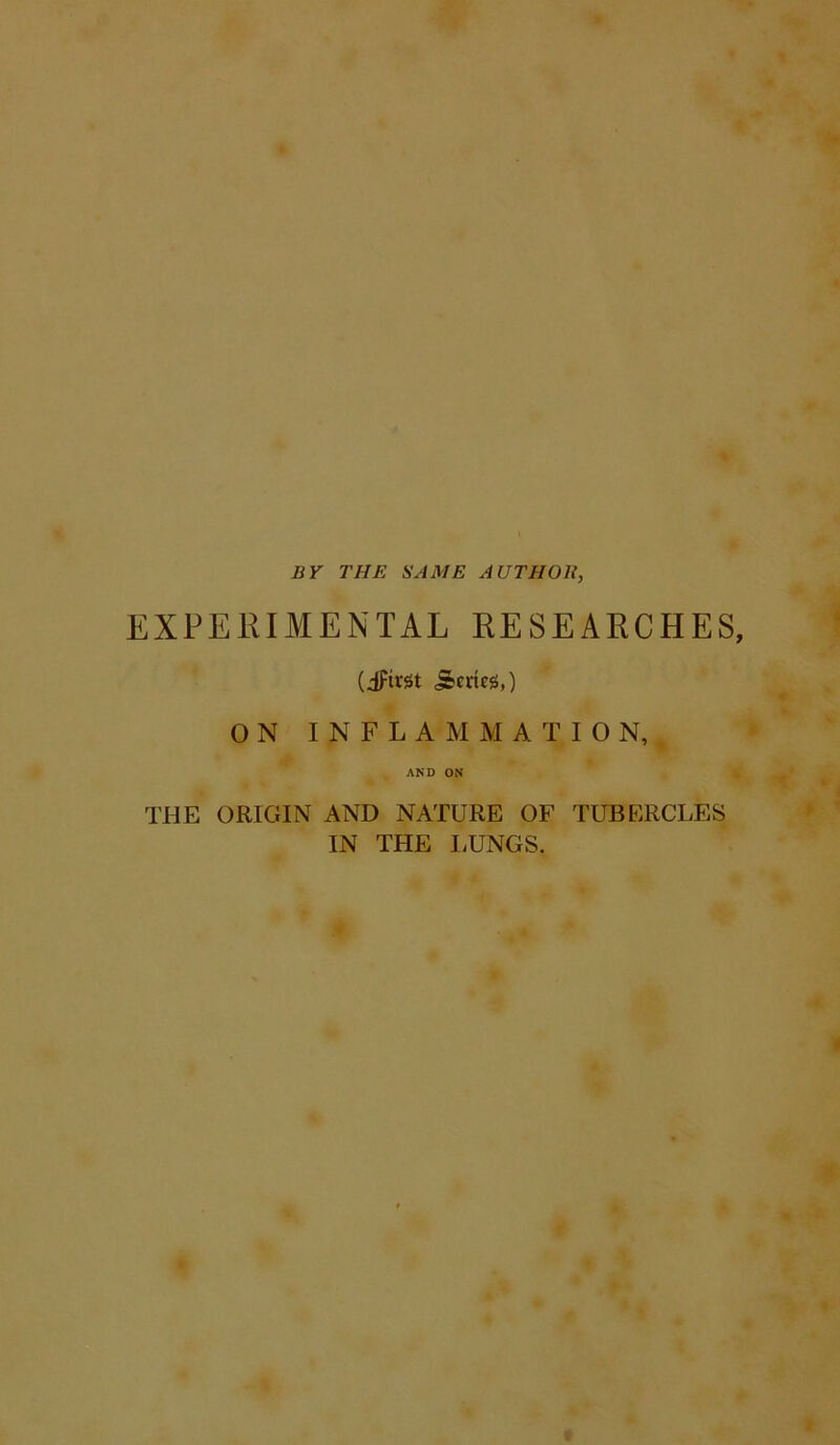 BY THE SAME AUTHOR, EXPERIMENTAL RESEARCHES, (dftrst j&cries,) ON INFLAMMATION, AND ON THE ORIGIN AND NATURE OF TUBERCLES IN THE LUNGS.