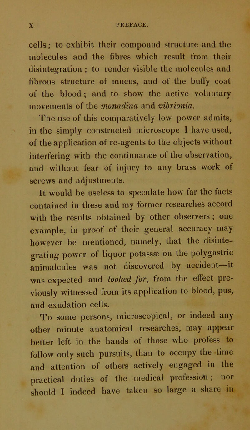 cells; to exhibit their compound structure and the molecules and the fibres which result from their disintegration ; to render visible the molecules and fibrous structure of mucus, and of the buffy coat of the blood ; and to show the active voluntary movements of the monadina and vibrionia. The use of this comparatively low power admits, in the simply constructed microscope I have used, of the application of re-agents to the objects without interfering with the continuance of the observation, and without fear of injury to any brass work of screws and adjustments. It would be useless to speculate how far the facts contained in these and my former researches accord with the results obtained by other observers ; one example, in proof of their general accuracy may however be mentioned, namely, that the disinte- grating power of liquor potassae on the polygastric animalcules was not discovered by accident—it was expected and looked for, from the effect pre- viously witnessed from its application to blood, pus, and exudation cells. To some persons, microscopical, or indeed any other minute anatomical researches, may appear better left in the hands of those who profess to follow only such pursuits, than to occupy the time and attention of others actively engaged in the practical duties of the medical profession, noi should I indeed have taken so large a share in