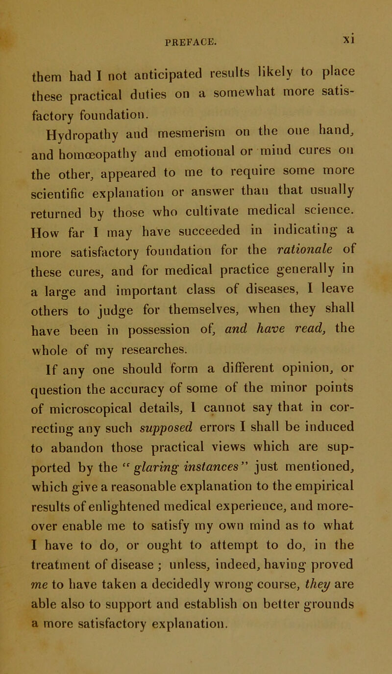 them had I not anticipated results likely to place these practical duties on a somewhat moie satis- factory foundation. Hydropathy and mesmerism on the one hand, and homoeopathy and emotional or mind cuies oil the other, appeared to me to require some more scientific explanation or answer than that usually returned by those who cultivate medical science. How far I may have succeeded in indicating a more satisfactory foundation for the rationale of these cures, and for medical practice generally in a large and important class of diseases, I leave others to judge for themselves, when they shall have been in possession of, and have read, the whole of my researches. If any one should form a different opinion, or question the accuracy of some of the minor points of microscopical details, 1 cannot say that in cor- recting any such supposed errors I shall be induced to abandon those practical views which are sup- ported by the “glaring instances” just mentioned, which give a reasonable explanation to the empirical results of enlightened medical experience, and more- over enable me to satisfy my own mind as to what I have to do, or ought to attempt to do, in the treatment of disease ; unless, indeed, having proved me to have taken a decidedly wrong course, they are able also to support and establish on better grounds a more satisfactory explanation.