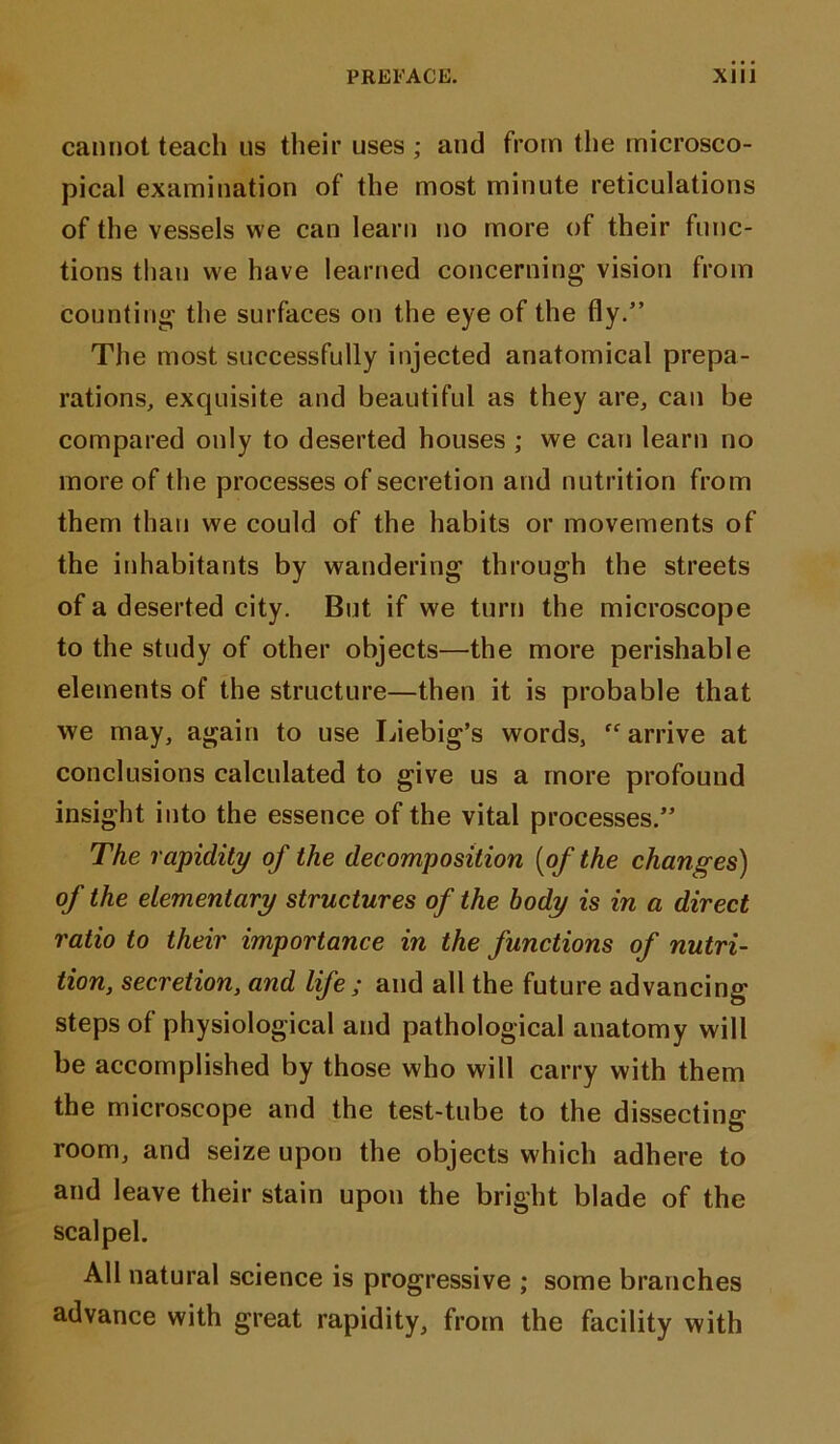 cannot teach 11s their uses ; and from the microsco- pical examination of the most minute reticulations of the vessels we can learn no more of their func- tions than we have learned concerning vision from counting the surfaces on the eye of the fly.” The most successfully injected anatomical prepa- rations, exquisite and beautiful as they are, can be compared only to deserted houses ; we can learn no more of the processes of secretion and nutrition from them than we could of the habits or movements of the inhabitants by wandering through the streets of a deserted city. But if we turn the microscope to the study of other objects—the more perishable elements of the structure—then it is probable that we may, again to use Liebig’s words, “arrive at conclusions calculated to give us a more profound insight into the essence of the vital processes.” The rapidity of the decomposition [of the changes) of the elementary structures of the body is in a direct ratio to their importance in the functions of nutri- tion, secretion, and life ; and all the future advancing steps of physiological and pathological anatomy will be accomplished by those who will carry with them the microscope and the test-tube to the dissecting room, and seize upon the objects which adhere to and leave their stain upon the bright blade of the scalpel. All natural science is progressive ; some branches advance with great rapidity, from the facility with