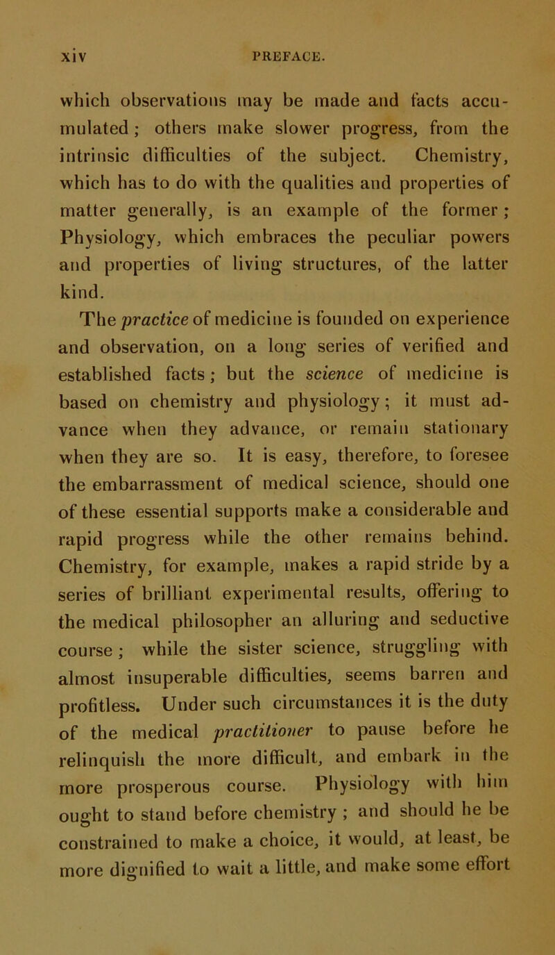 which observations may be made and tacts accu- mnlated; others make slower progress, from the intrinsic difficulties of the subject. Chemistry, which has to do with the qualities and properties of matter generally, is an example of the former; Physiology, which embraces the peculiar powers and properties of living structures, of the latter kind. The practice of medicine is founded on experience and observation, on a long series of verified and established facts; but the science of medicine is based on chemistry and physiology; it must ad- vance when they advance, or remain stationary when they are so. It is easy, therefore, to foresee the embarrassment of medical science, should one of these essential supports make a considerable and rapid progress while the other remains behind. Chemistry, for example, makes a rapid stride by a series of brilliant experimental results, offering to the medical philosopher an alluring and seductive course; while the sister science, struggling with almost insuperable difficulties, seems barren and profitless. Under such circumstances it is the duty of the medical practitioner to pause before he relinquish the more difficult, and embark in the more prosperous course. Physiology with him ought to stand before chemistry ; and should he be constrained to make a choice, it would, at least, be more dignified to wait a little, and make some effort