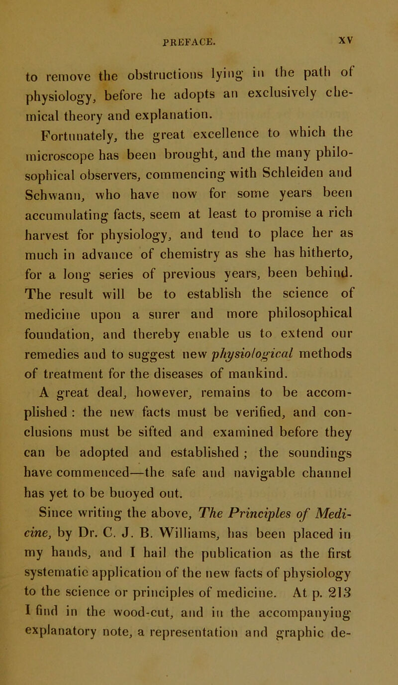 to remove the obstructions lying’ »'» the path ot physiology, before he adopts an exclusively che- mical theory and explanation. Fortunately, the great excellence to which the microscope has been brought, and the many philo- sophical observers, commencing with Schleiden and Schwann, who have now for some years been accumulating facts, seem at least to promise a rich harvest for physiology, and tend to place her as much in advance of chemistry as she has hitherto, for a long series of previous years, been behind. The result will be to establish the science of medicine upon a surer and more philosophical foundation, and thereby enable us to extend our remedies and to suggest new physiological methods of treatment for the diseases of mankind. A great deal, however, remains to be accom- plished : the new facts must be verified, and con- clusions must be sifted and examined before they can be adopted and established ; the soundings have commenced—the safe and navigable channel has yet to be buoyed out. Since writing the above. The Principles of Medi- cine, by Dr. C. J. B. Williams, has been placed in my hands, and I hail the publication as the first systematic application of the new facts of physiology to the science or principles of medicine. At p. 213 I find in the wood-cut, and in the accompanying explanatory note, a representation and graphic de-