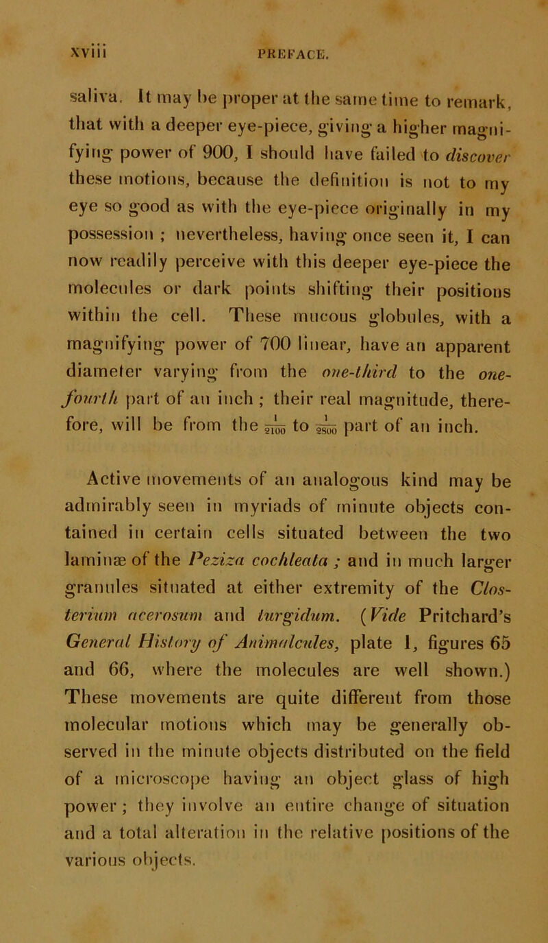 saliva, it may he proper at the same time to remark, that with a deeper eye-piece, giving- a higher magni- fying power of 900, I should have failed to discover these motions, because the definition is not to my eye so good as with the eye-piece originally in my possession ; nevertheless, having once seen it, I can now readily perceive with this deeper eye-piece the molecules or dark points shifting their positions within the cell. These mucous globules, with a magnifying power of 700 linear, have an apparent diameter varying from the one-third to the one- fourth part of an inch ; their real magnitude, there- fore, will be from the ^ to part of an inch. Active movements of an analogous kind may be admirably seen in myriads of minute objects con- tained in certain cells situated between the two laminae of the Peziza cochleata ; and in much larger granules situated at either extremity of the Clos- terium ncerosum and turgidum. (Vide Pritchard’s General History of Animalcules, plate 1, figures 65 and 66, where the molecules are well shown.) These movements are quite different from those molecular motions which may be generally ob- served in the minute objects distributed on the field of a microscope having an object glass of high power; they involve an entire change of situation and a total alteration in the relative positions of the various objects.