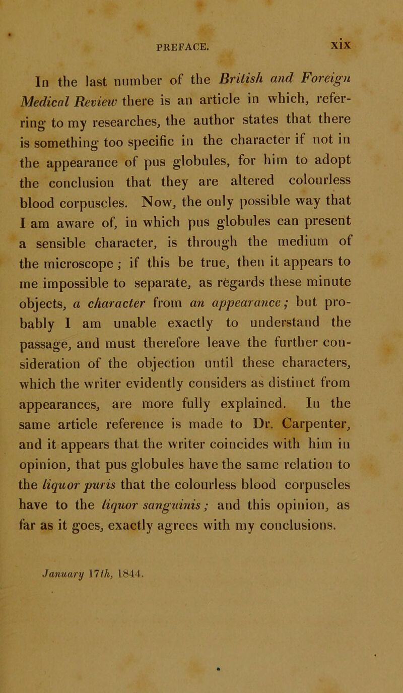 In the last number of the British and Foreign Medical Review there is an article in which, refer- ring* to my researches, the author states that there is something’ too specific in the character if not in the appearance of pus globules, for him to adopt the conclusion that they are altered colourless blood corpuscles. Now, the only possible way that I am aware of, in which pus globules can present a sensible character, is through the medium of the microscope ; if this be true, then it appears to me impossible to separate, as regards these minute objects, a character from an appearance; but pro- bably 1 am unable exactly to understand the passage, and must therefore leave the further con- sideration of the objection until these characters, which the writer evidently considers as distinct from appearances, are more fully explained. In the same article reference is made to Dr. Carpenter, and it appears that the writer coincides with him in opinion, that pus globules have the same relation to the liquor pur is that the colourless blood corpuscles have to the liquor sanguinis; and this opinion, as far as it goes, exactly agrees with my conclusions. January \7th, 1844.