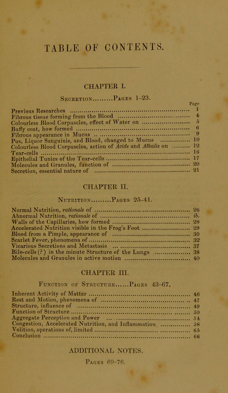 CHAPTER I. Secretion Pages 1-23. Previous Researches Fibrous tissue forming from the Blood Colourless Blood Corpuscles, effect of Water on Buffy coat, how formed Fibrous appearance in Mucus Pus, Liquor Sanguinis, and Blood, changed to Mucus .... Colourless Blood Corpuscles, action of Acids and Alkalis on Tear-cells Epithelial Tunics of the Tear-cells Molecules and Granules, function of Secretion, essential nature of Page . 1 . 4 6 9 10 12 16 17 20 21 CHAPTER II. Nutrition Pages 25-41. Normal Nutrition, rationale of 26 Abnormal Nutrition, rationale of ib. Walls of the Capillaries, how formed 28 Accelerated Nutrition visible in the Frog’s Foot 29 Blood from a Pimple, appearance of 30 Scarlet Fever, phenomena of 32 Vicarious Secretions and Metastasis 37 Bile-cells (?) in the minute Structure of the Lungs 38 Molecules and Granules in active motion 40 CHAPTER III. Function of Structure Pages 43-67. Inherent Activity of Matter 46 Rest and Motion, phenomena of 47 Structure, influence of 49 Function of Structure SO Aggregate Perception and Power ... 54 Congestion, Accelerated Nutrition, and Inflammation 58 Volition, operations of, limited 65 Conclusion 66 ADDITIONAL NOTES. Pages 69-76.