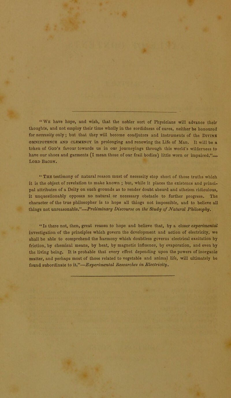 “We have hope, and wish, that the nobler sort of Physicians will advance their thoughts, and not employ their time wholly in the sordidness of cures, neither be honoured for necessity only; but that they will become coadjutors and instruments of the Divine omnipotence AND clemency in prolonging and renewing the Life of Man. It will be a token of God’s favour towards us in our journeyings through this world’s wilderness to have our shoes and garments (I mean those of our frail bodies) little worn or impaired.” Lord Bacon. “ The testimony of natural reason must of necessity stop short of those truths which it is the object of revelation to make known ; but, while it places the existence and princi- pal attributes of a Deity on such grounds as to render doubt absurd and atheism ridiculous, it unquestionably opposes no natural or necessary obstacle to further progress. The character of the true philosopher is to hope all things not impossible, and to believe all things not unreasonable.”—Preliminary Discourse on the Study of JYalural Philosophy. “ Is there not, then, great reason to hope and believe that, by a closer experimental investigation of the principles which govern the development and action of electricity, we shall be able to comprehend the harmony which doubtless governs electrical excitation by friction, by chemical means, by heat, by magnetic influence, by evaporation, and even by the living being. It is probable that every effect depending upon the powers of inorganic matter, and perhaps most of those related to vegetable and animal life, will ultimately be found subordinate to it.”—Experimental Researches in Electricity.