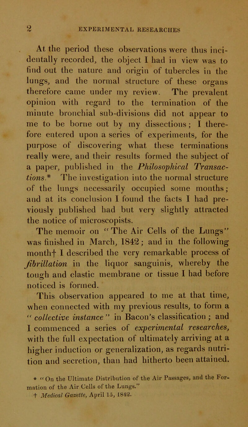 At the period these observations were thus inci- dentally recorded, the object I had in view was to find out the nature and origin of tubercles in the lungs, and the normal structure of these organs therefore came under my review. The prevalent opinion with regard to the termination of the minute bronchial sub-divisions did not appear to me to be borne out by my dissections ; I there- fore entered upon a series of experiments, for the purpose of discovering what these terminations really were, and their results formed the subject of a paper, published in the Philosophical Transac- tions* The investigation into the normal structure of the lungs necessarily occupied some months; and at its conclusion I found the facts I had pre- viously published had but very slightly attracted the notice of microscopists. The memoir on “The Air Cells of the Lungs” was finished in March, 1842; and in the following monthf I described the very remarkable process of fibrillation in the liquor sanguinis, whereby the touoh and elastic membrane or tissue I had before noticed is formed. This observation appeared to me at that time, when connected with my previous results, to form a “ collective instance ” in Bacon’s classification ; and I commenced a series of experimental researches, with the full expectation of ultimately arriving at a higher induction or generalization, as regards nutri- tion and secretion, than had hitherto been attained. * “On the Ultimate Distribution of the Air Passages, and the hor- mation of the Air Cells of the Lungs.” t Medical Gazette, April 15, 1842.