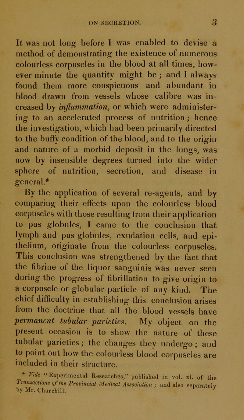 It was not long- before I was enabled to devise a method of demonstrating the existence of numerous colourless corpuscles in the blood at all times, how- ever minute the quantity might be ; and I always found them more conspicuous and abundant in blood drawn from vessels whose calibre was in- creased by inflammation, or which were administer- ing to an accelerated process of nutrition; hence the investigation, which had been primarily directed to the buffy condition of the blood, and to the origin and nature of a morbid deposit in the lungs, was now by insensible degrees turned into the wider sphere of nutrition, secretion, and disease in general.* By the application of several re-agents, and by comparing their effects upon the colourless blood corpuscles with those resulting from their application to pus globules, I came to the conclusion that lymph and pus globules, exudation cells, and epi- thelium, originate from the colourless corpuscles. This conclusion was strengthened by the fact that the fibrine of the liquor sanguinis was never seen during the progress of fibrillation to give origin to a corpuscle or globular particle of any kind. The chief difficulty in establishing this conclusion arises from the doctrine that all the blood vessels have permanent tubular parielies. My object on the present occasion is to show the nature of these tubular parieties; the changes they undergo; and to point out how the colourless blood corpuscles are included in their structure. * Vide “Experimental Researches,” published in vol. xi. of the Transactions of the Provincial Medical Association ; and also separately by Mr. Churchill. 7