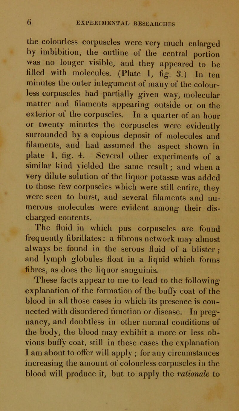 f> the colourless corpuscles were very much enlarged by imbibition, the outline of the central portion was no longer visible, and they appeared to be filled with molecules. (Plate 1, fig. 3.) In ten minutes the outer integument of many of the colour- less corpuscles had partially given way, molecular matter and filaments appearing outside or on the exterior of the corpuscles. In a quarter of an hour or twenty minutes the corpuscles were evidently surrounded by a copious deposit of molecules and filaments, and had assumed the aspect shown in plate 1, fig. 4. Several other experiments of a similar kind yielded the same result; and when a very dilute solution of the liquor potassae was added to those few corpuscles which were still entire, they were seen to burst, and several filaments and nu- merous molecules were evident among their dis- charged contents. The fluid in which pus corpuscles are found frequently fibrillates: a fibrous network may almost always be found in the serous fluid of a blister ; and lymph globules float in a liquid which forms fibres, as does the liquor sanguinis. These facts appear to me to lead to the following explanation of the formation of the buffy coat of the blood in all those cases in which its presence is con- nected with disordered function or disease. In preg- nancy, and doubtless in other normal conditions of the body, the blood may exhibit a more or less ob- vious buffy coat, still in these cases the explanation I am about to offer will apply ; for any circumstances increasing the amount of colourless corpuscles in the blood will produce it, but to apply the rationale to