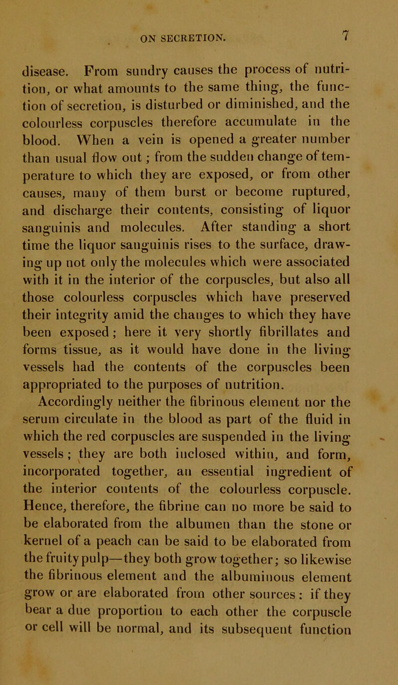 disease. Prom sundry causes the process of nutri- tion, or what amounts to the same thing, the func- tion of secretion, is disturbed or diminished, and the colourless corpuscles therefore accumulate in the blood. When a vein is opened a greater number than usual flow out; from the sudden change of tem- perature to which they are exposed, or from other causes, many of them burst or become ruptured, and discharge their contents, consisting of liquor sanguinis and molecules. After standing a short time the liquor sanguinis rises to the surface, draw- ing up not only the molecules which were associated with it in the interior of the corpuscles, but also all those colourless corpuscles which have preserved their integrity amid the changes to which they have been exposed ; here it very shortly fibrillates and forms tissue, as it would have done in the living vessels had the contents of the corpuscles been appropriated to the purposes of nutrition. Accordingly neither the fibrinous element nor the serum circulate in the blood as part of the fluid in which the red corpuscles are suspended in the living vessels ; they are both inclosed within, and form, incorporated together, an essential ingredient of the interior contents of the colourless corpuscle. Hence, therefore, the fibrine can no more be said to be elaborated from the albumen than the stone or kernel of a peach can be said to be elaborated from the fruity pulp—they both grow together; so likewise the fibrinous element and the albuminous element grow or are elaborated from other sources : if they bear a due proportion to each other the corpuscle or cell will be normal, and its subsequent function