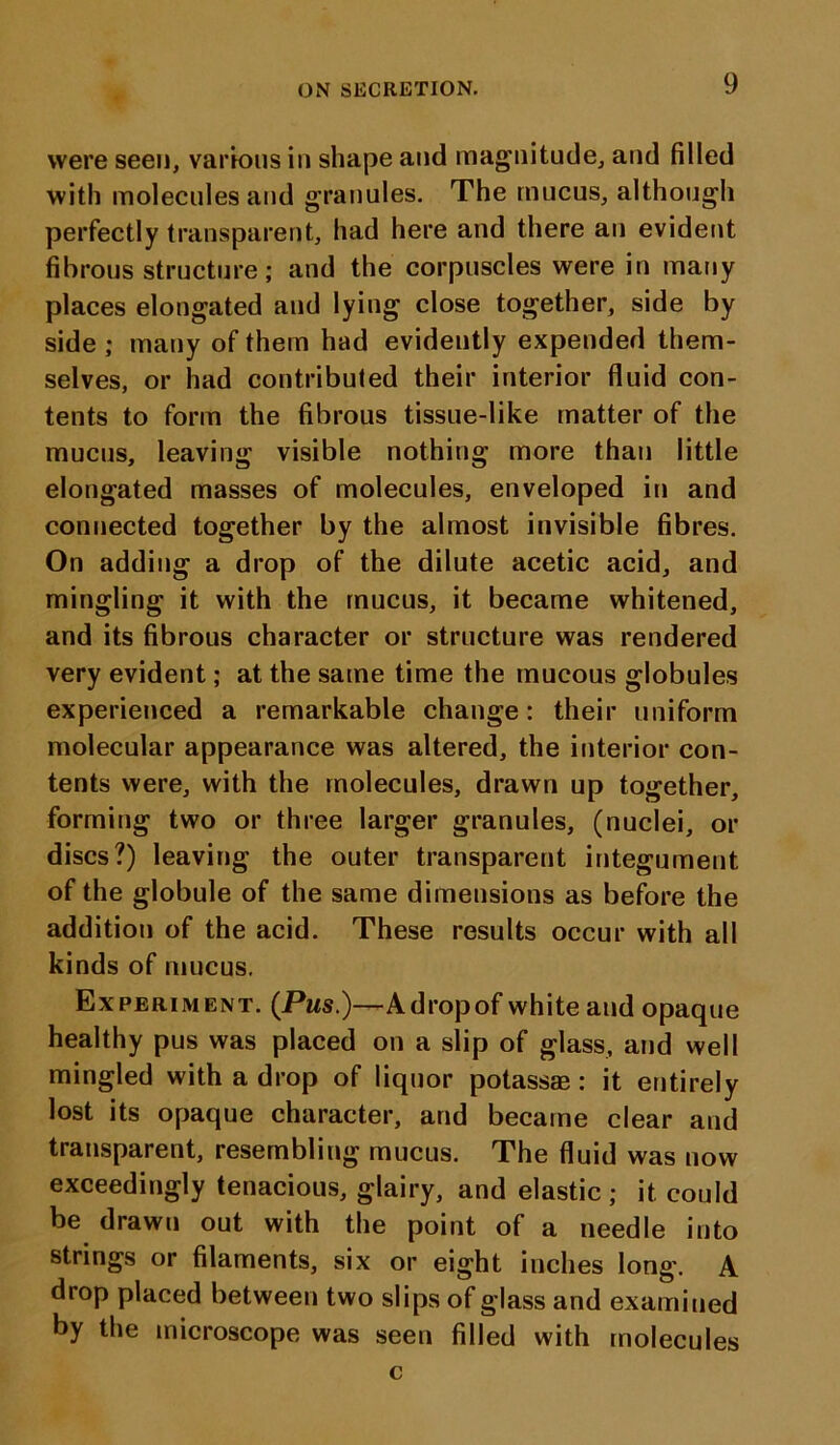 were seen, various in shape and magnitude, and filled with molecules and granules. The mucus, although perfectly transparent, had here and there an evident fibrous structure; and the corpuscles were in many places elongated and lying close together, side by side ; many of them had evidently expended them- selves, or had contributed their interior fluid con- tents to form the fibrous tissue-like matter of the mucus, leaving visible nothing more than little elongated masses of molecules, enveloped in and connected together by the almost invisible fibres. On adding a drop of the dilute acetic acid, and mingling it with the mucus, it became whitened, and its fibrous character or structure was rendered very evident; at the same time the mucous globules experienced a remarkable change: their uniform molecular appearance was altered, the interior con- tents were, with the molecules, drawn up together, forming two or three larger granules, (nuclei, or discs?) leaving the outer transparent integument of the globule of the same dimensions as before the addition of the acid. These results occur with all kinds of mucus. Experiment. (Pms.)—A drop of white and opaque healthy pus was placed on a slip of glass, and well mingled with a drop of liquor potassae: it entirely lost its opaque character, and became clear and transparent, resembling mucus. The fluid was now exceedingly tenacious, glairy, and elastic; it could be drawn out with the point of a needle into strings or filaments, six or eight inches long'. A drop placed between two slips of glass and examined by the microscope was seen filled with molecules c