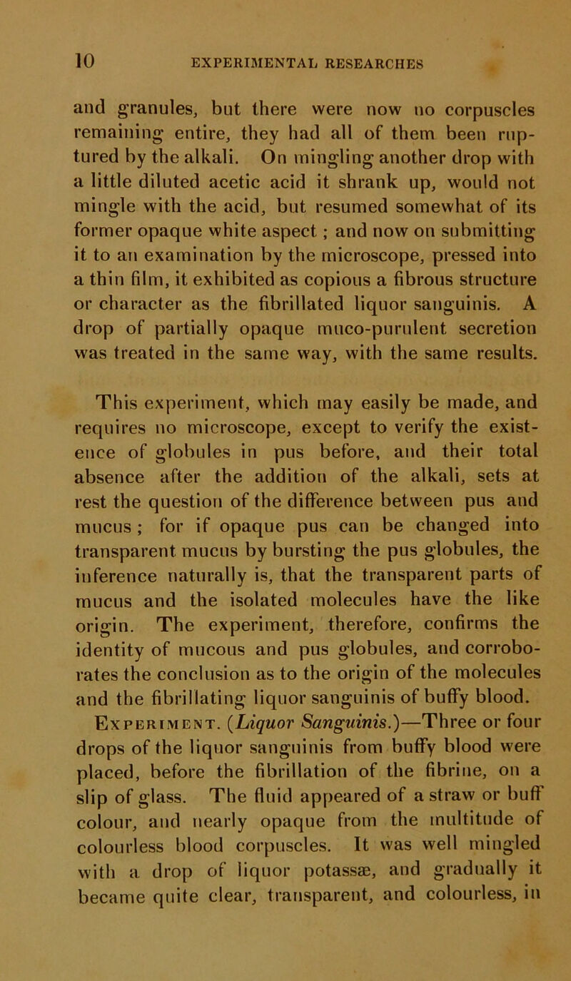 and granules, but there were now no corpuscles remaining* entire, they had all of them been rup- tured by the alkali. On mingling another drop with a little diluted acetic acid it shrank up, would not mingle with the acid, but resumed somewhat of its former opaque white aspect; and now on submitting it to an examination by the microscope, pressed into a thin film, it exhibited as copious a fibrous structure or character as the fibrillated liquor sanguinis. A drop of partially opaque muco-purulent secretion was treated in the same way, with the same results. This experiment, which may easily be made, and requires no microscope, except to verify the exist- ence of globules in pus before, and their total absence after the addition of the alkali, sets at rest the question of the difference between pus and mucus; for if opaque pus can be changed into transparent mucus by bursting the pus globules, the inference naturally is, that the transparent parts of mucus and the isolated molecules have the like origin. The experiment, therefore, confirms the identity of mucous and pus globules, and corrobo- rates the conclusion as to the origin of the molecules and the fibrillating liquor sanguinis of buffy blood. Experiment. (Liquor Sanguinis.)—Three or four drops of the liquor sanguinis from buffy blood were placed, before the fibrillation of the fibrine, on a slip of glass. The fluid appeared of a straw or buff colour, and nearly opaque from the multitude of colourless blood corpuscles. It was well mingled with a drop of liquor potassae, and gradually it became quite clear, transparent, and colourless, in