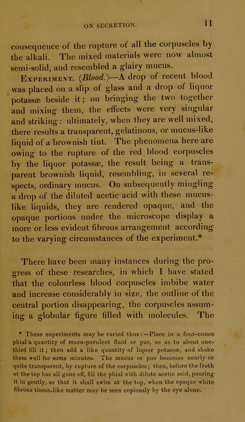 11 consequence of the rupture ot all the corpuscles by the alkali. The mixed materials were now almost semi-solid, and resembled a glairy mucus. Experiment. (JBLood.)—A drop of recent blood was placed on a slip of g’lass and a drop ot liquoi potassae beside it; on bringing the two together and mixing them, the effects were very singular and striking: ultimately, when they are well mixed, there results a transparent, gelatinous, or mucus-like liquid of a brownish tint. The phenomena here are owing to the rupture of the red blood corpuscles by the liquor potassae, the result being a trans- parent brownish liquid, resembling, in several re- spects, ordinary mucus. On subsequently mingling a drop of the diluted acetic acid with these mucus- like liquids, they are rendered opaque, and the opaque portions under the microscope display a more or less evident fibrous arrangement according to the varying circumstances of the experiment.* There have been many instances during the pro- gress of these researches, in which I have stated that the colourless blood corpuscles imbibe water and increase considerably in size, the outline of the central portion disappearing, the corpuscles assum- ing a globular figure filled with molecules. The * These experiments may be varied thus:—Place in a four-ounce phial a quantity of muco-purulent fluid or pus, so as to about one- third fill it; then add a like quantity of liquor potassae, and shake them well for some minutes. The mucus or pus becomes nearly or quite transparent, by ruptux-e of the corpuscles; then, before the froth at the top has all gone off, fill the phial with dilute acetic acid, pouring it in gently, so that it shall swim at the top, when the opaque white fibrous tissue-like matter may be seen copiously by the eye alone.