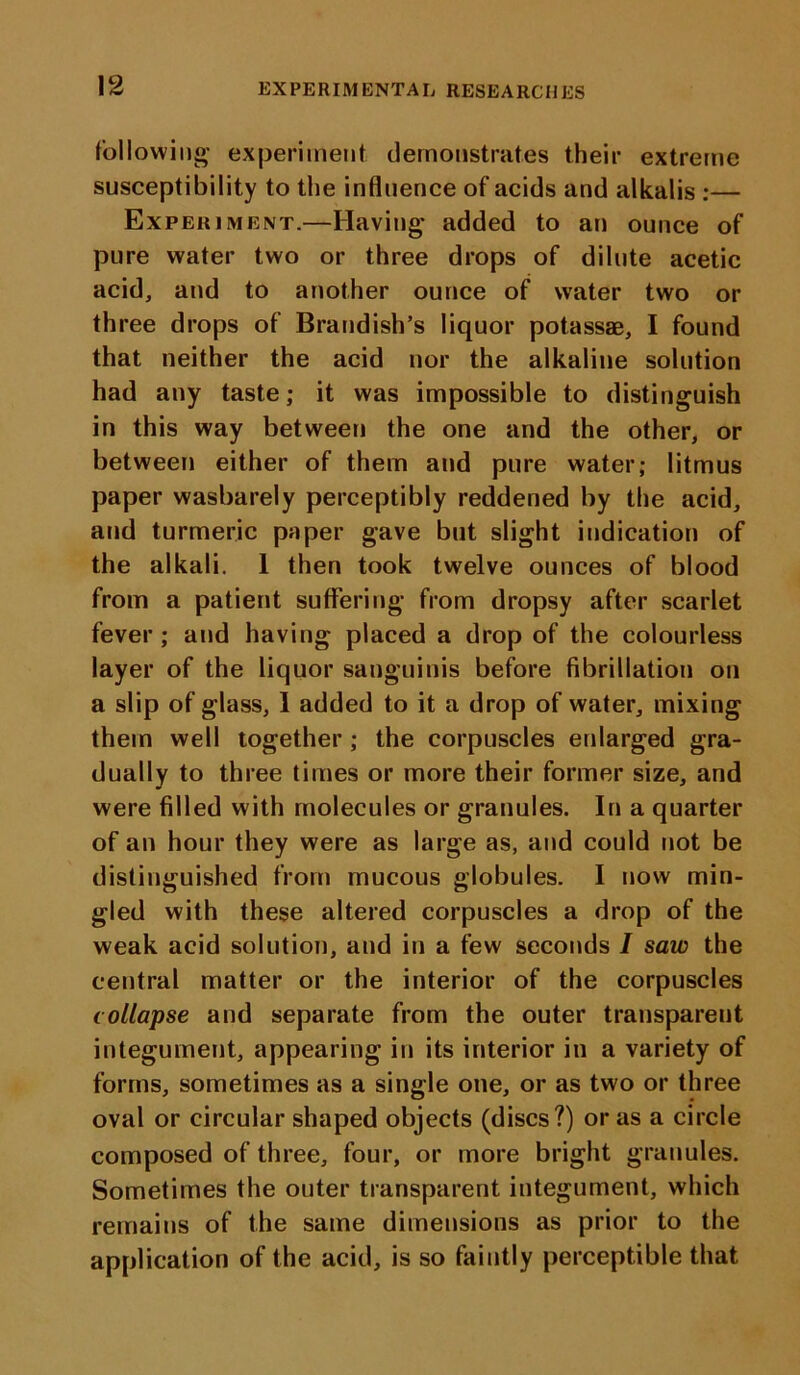 following experiment demonstrates their extreme susceptibility to the influence of acids and alkalis :— Experiment.—Having added to an ounce of pure water two or three drops of dilute acetic acid, and to another ounce of water two or three drops of Brandish’s liquor potassae, I found that neither the acid nor the alkaline solution had any taste; it was impossible to distinguish in this way between the one and the other, or between either of them and pure water; litmus paper wasbarely perceptibly reddened by the acid, and turmeric paper gave but slight indication of the alkali. 1 then took twelve ounces of blood from a patient suffering from dropsy after scarlet fever; and having placed a drop of the colourless layer of the liquor sanguinis before fibrillation on a slip of glass, 1 added to it a drop of water, mixing them well together; the corpuscles enlarged gra- dually to three times or more their former size, and were filled with molecules or granules. In a quarter of an hour they were as large as, and could not be distinguished from mucous globules. I now min- gled with these altered corpuscles a drop of the weak acid solution, and in a few seconds I saw the central matter or the interior of the corpuscles collapse and separate from the outer transparent integument, appearing in its interior in a variety of forms, sometimes as a single one, or as two or three oval or circular shaped objects (discs?) or as a circle composed of three, four, or more bright granules. Sometimes the outer transparent integument, which remains of the same dimensions as prior to the application of the acid, is so faintly perceptible that