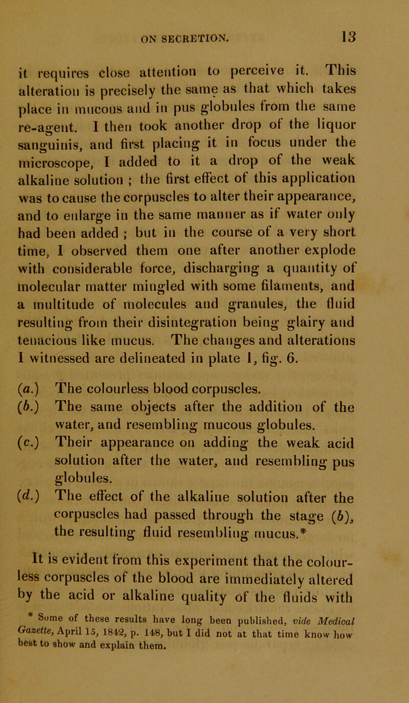 it requires close attention to perceive it. This alteration is precisely the same as that which takes place in mucous and in pus globules from the same re-agent. I then took another drop of the liquor sanguinis, and first placing it in focus under the microscope, I added to it a drop of the weak alkaline solution ; the first effect of this application was to cause the corpuscles to alter their appearance, and to enlarge in the same manner as if water only had been added ; but in the course of a very short time, I observed them one after another explode with considerable force, discharging a quantity of molecular matter mingled with some filaments, and a multitude of molecules and granules, the fluid resulting from their disintegration being glairy and tenacious like mucus. The changes and alterations I witnessed are delineated in plate 1, fig. 6. (a.) The colourless blood corpuscles. (6.) The same objects after the addition of the water, and resembling mucous globules. (c.) Their appearance on adding the weak acid solution after the water, and resembling pus globules. (d.) The effect of the alkaline solution after the corpuscles had passed through the stage (6), the resulting fluid resembling mucus.* It is evident from this experiment that the colour- less corpuscles of the blood are immediately altered by the acid or alkaline quality of the fluids with Some of these results have long been published, vide Medical Gazette, April 15, 1842, p. 148, but I did not at that time know how best to show and explain them.