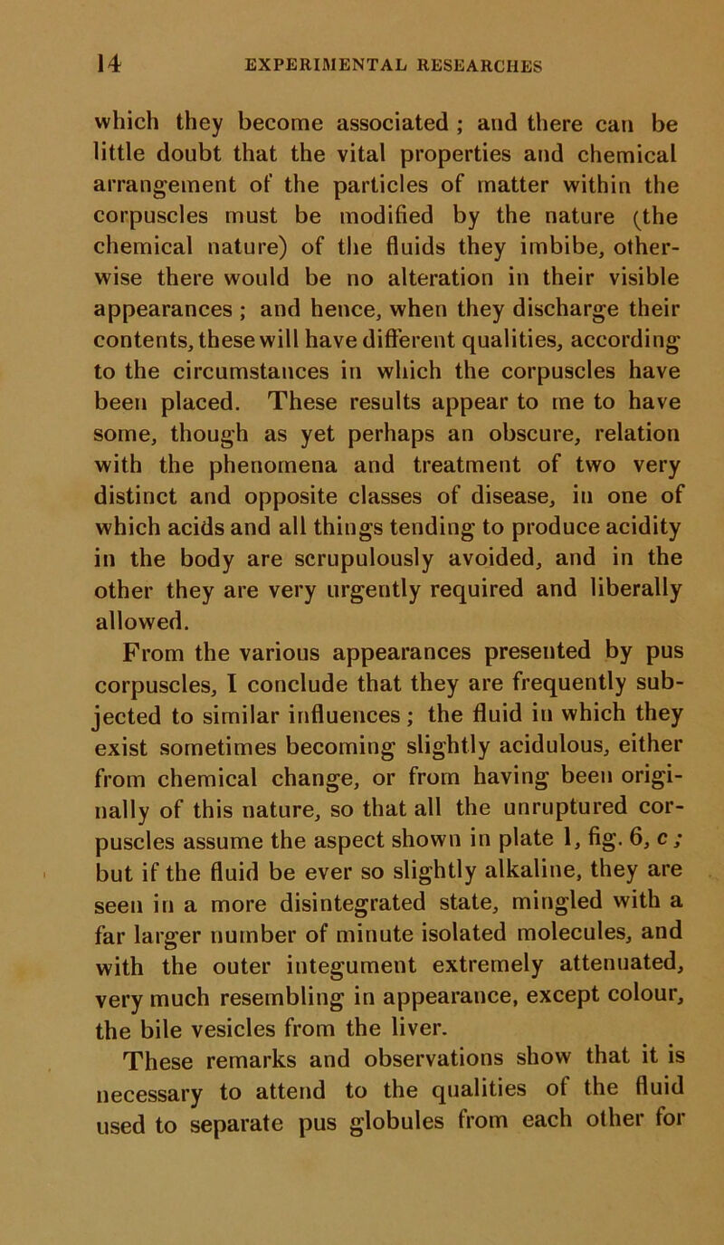 which they become associated ; and there can be little doubt that the vital properties and chemical arrangement ot' the particles of matter within the corpuscles must be modified by the nature (the chemical nature) of the fluids they imbibe, other- wise there would be no alteration in their visible appearances ; and hence, when they discharge their contents, these will have different qualities, according to the circumstances in which the corpuscles have been placed. These results appear to me to have some, though as yet perhaps an obscure, relation with the phenomena and treatment of two very distinct and opposite classes of disease, in one of which acids and all things tending to produce acidity in the body are scrupulously avoided, and in the other they are very urgently required and liberally allowed. From the various appearances presented by pus corpuscles, I conclude that they are frequently sub- jected to similar influences ; the fluid in which they exist sometimes becoming slightly acidulous, either from chemical change, or from having been origi- nally of this nature, so that all the unruptured cor- puscles assume the aspect shown in plate 1, fig. 6, c ; but if the fluid be ever so slightly alkaline, they are seen in a more disintegrated state, mingled with a far larger number of minute isolated molecules, and with the outer integument extremely attenuated, very much resembling in appearance, except colour, the bile vesicles from the liver. These remarks and observations show that it is necessary to attend to the qualities o( the fluid used to separate pus globules from each other for