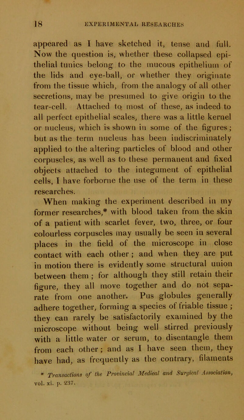 appeared as I have sketched it, tense and full. Now the question is, whether these collapsed epi- thelial tunics belong to the mucous epithelium of the lids and eye-ball, or whether they originate from the tissue which, from the analogy of all other secretions, may be presumed to give origin to the tear-cell. Attached to. most of these, as indeed to all perfect epithelial scales, there was a little kernel or nucleus, which is shown in some of the figures; but as the term nucleus has been indiscriminately applied to the altering particles of blood and other corpuscles, as well as to these permanent and fixed objects attached to the integument of epithelial cells, I have forborne the use of the term in these researches. When making the experiment described in my former researches,* with blood taken from the skin of a patient with scarlet fever, two, three, or four colourless corpuscles may usually be seen in several places in the field of the microscope in close contact with each other ; and when they are put in motion there is evidently some structural union between them ; for although they still retain their figure, they all move together and do not sepa- rate from one another. Pus globules generally adhere together, forming a species of friable tissue ; they can rarely be satisfactorily examined by the microscope without being well stirred previously with a little water or serum, to disentangle them from each other; and as I have seen them, they have had, as frequently as the contrary, filaments » Transactions of the Provincial Medical and Surgical Association, vol. xi. p. 237.