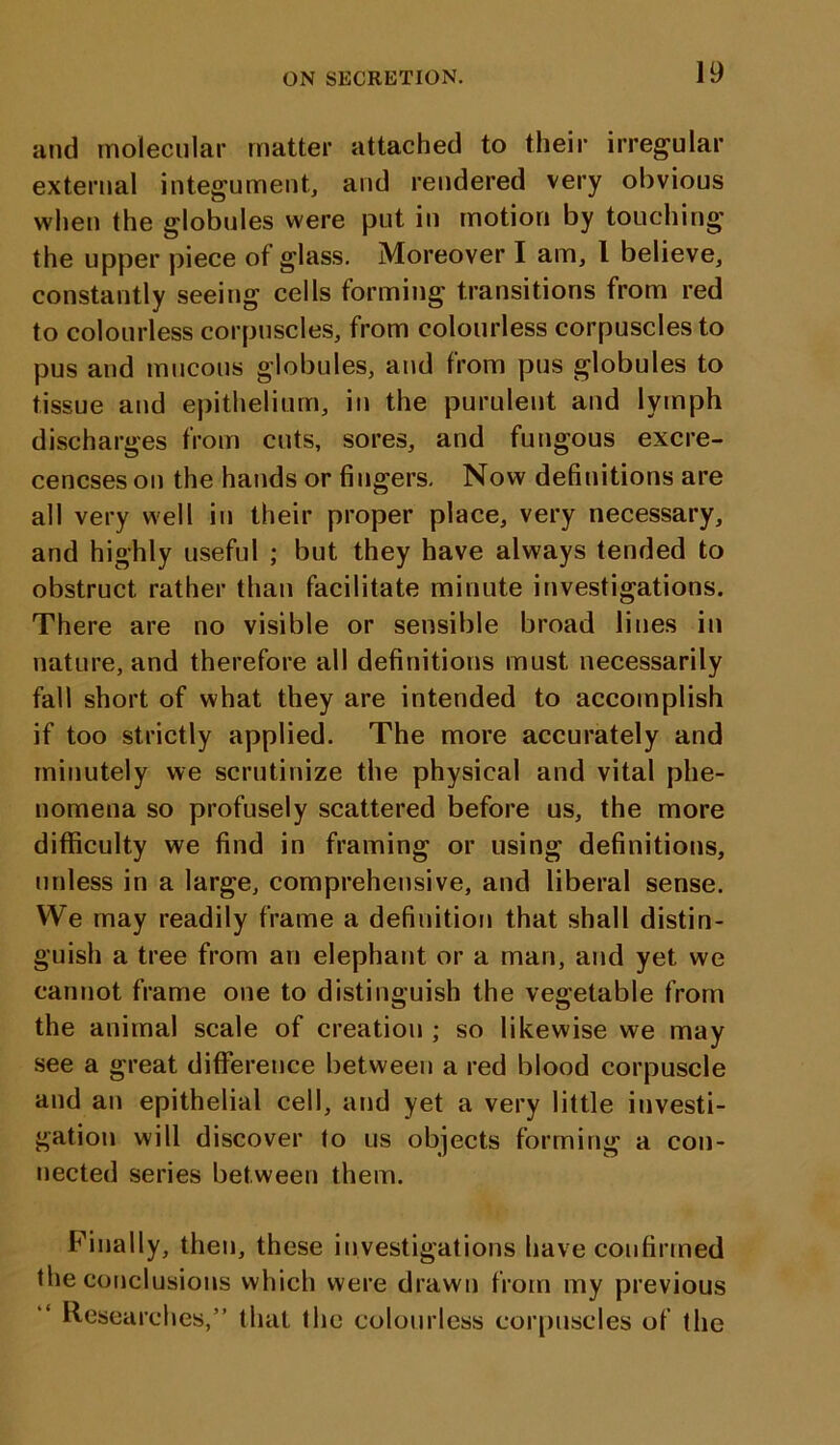 Iff and molecular matter attached to their irregular external integument, and rendered very obvious when the globules were put in motion by touching the upper piece of glass. Moreover I am, 1 believe, constantly seeing cells forming transitions from red to colourless corpuscles, from colourless corpuscles to pus and mucous globules, and from pus globules to tissue and epithelium, in the purulent and lymph discharges from cuts, sores, and fungous excre- cencses on the hands or fingers. Now definitions are all very well in their proper place, very necessary, and highly useful ; but they have always tended to obstruct rather than facilitate minute investigations. There are no visible or sensible broad lines in nature, and therefore all definitions must necessarily fall short of what they are intended to accomplish if too strictly applied. The more accurately and minutely we scrutinize the physical and vital phe- nomena so profusely scattered before us, the more difficulty we find in framing or using definitions, unless in a large, comprehensive, and liberal sense. We may readily frame a definition that shall distin- guish a tree from an elephant or a man, and yet we cannot frame one to distinguish the vegetable from the animal scale of creation ; so likewise we may see a great difference between a red blood corpuscle and an epithelial cell, and yet a very little investi- gation will discover to us objects forming a con- nected series between them. Finally, then, these investigations have confirmed the conclusions which were drawn from my previous Researches,” that the colourless corpuscles of the