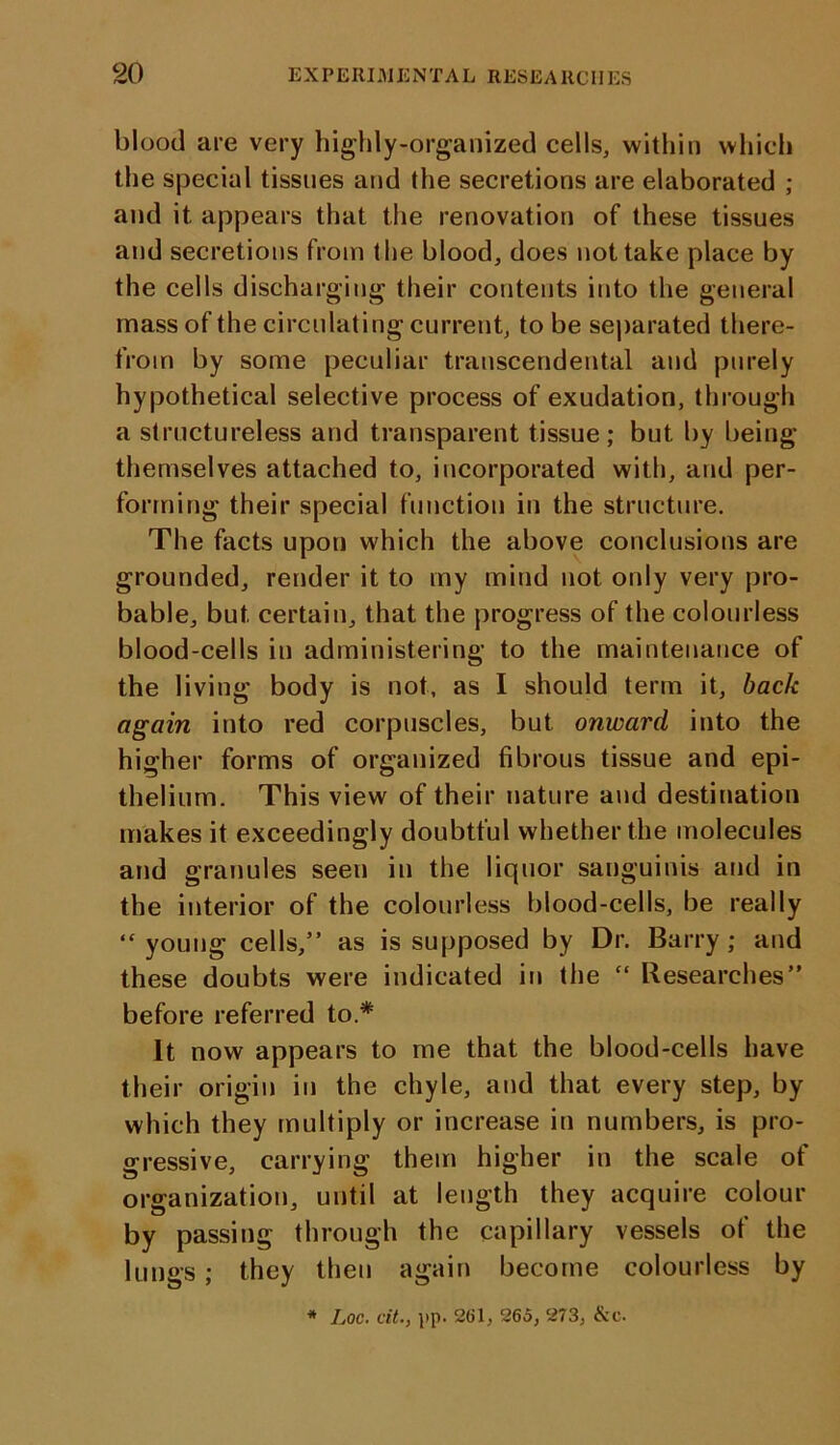 blood are very highly-organized cells, within which the special tissues and the secretions are elaborated ; and it appears that the renovation of these tissues and secretions from the blood, does not take place by the cells discharging their contents into the general mass of the circulating current, to be separated there- from by some peculiar transcendental and purely hypothetical selective process of exudation, through a structureless and transparent tissue ; but by being themselves attached to, incorporated with, and per- forming their special function in the structure. The facts upon which the above conclusions are grounded, render it to my mind not only very pro- bable, but certain, that the progress of the colourless blood-cells in administering to the maintenance of the living body is not, as I should term it, back again into red corpuscles, but onward into the higher forms of organized fibrous tissue and epi- thelium. This view of their nature and destination makes it exceedingly doubtful whether the molecules and granules seen in the liquor sanguinis and in the interior of the colourless blood-cells, be really “young cells,” as is supposed by Dr. Barry; and these doubts were indicated in the “ Researches” before referred to.* It now appears to me that the blood-cells have their origin in the chyle, and that every step, by which they multiply or increase in numbers, is pro- gressive, carrying them higher in the scale of organization, until at length they acquire colour by passing through the capillary vessels of the lungs; they then again become colourless by * Loc. cit., pp. 261, 265, 273, &c.