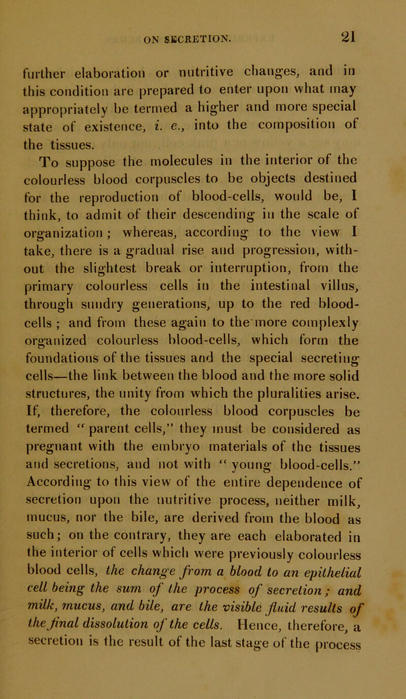 further elaboration or nutritive changes, and in this condition are prepared to enter upon what may appropriately be termed a higher and more special state of existence, i. e., into the composition of the tissues. To suppose the molecules in the interior of the colourless blood corpuscles to be objects destined for the reproduction of blood-cells, would be, 1 think, to admit of their descending in the scale of organization; whereas, according to the view I take, there is a gradual rise and progression, with- out the slightest break or interruption, from the primary colourless cells in the intestinal villus, through sundry generations, up to the red blood- cells ; and from these again to the more complexly organized colourless blood-cells, which form the foundations of the tissues and the special secreting cells—the link between the blood and the more solid structures, the unity from which the pluralities arise. If, therefore, the colourless blood corpuscles be termed “ parent cells,” they must be considered as pregnant with the embryo materials of the tissues and secretions, and not with “ young blood-cells.” According to this view of the entire dependence of secretion upon the nutritive process, neither milk, mucus, nor the bile, are derived from the blood as such; on the contrary, they are each elaborated in the interior of cells which were previously colourless blood cells, the change from a blood to an epithelial cell being the sum of the process of secretion; and milk, mucus, and bile, are the visible fluid results of the final dissolution of the cells. Hence, therefore, a secretion is the result of the last stage of the process