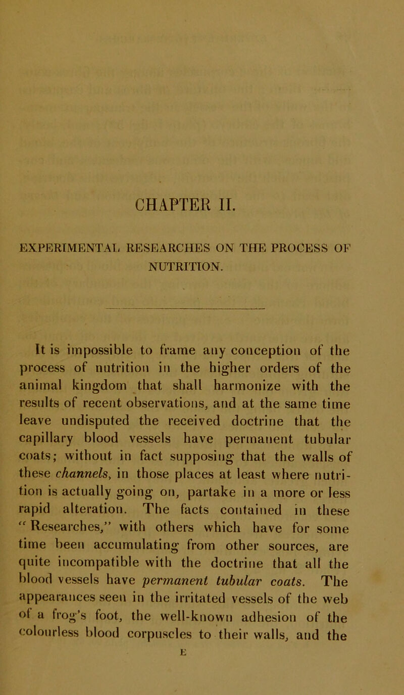 EXPERIMENTAL RESEARCHES ON THE PROCESS OF NUTRITION. It is impossible to frame any conception of the process of nutrition in the higher orders of the animal kingdom that shall harmonize with the results of recent observations, and at the same time leave undisputed the received doctrine that the capillary blood vessels have permanent tubular coats; without in fact supposing that the walls of these channels, in those places at least where nutri- tion is actually going on, partake in a more or less rapid alteration. The facts contained in these  Researches,” with others which have for some time been accumulating from other sources, are quite incompatible with the doctrine that all the blood vessels have permanent tubular coats. The appearances seen in the irritated vessels of the web ot a frog’s foot, the well-known adhesion of the colourless blood corpuscles to their walls, and the