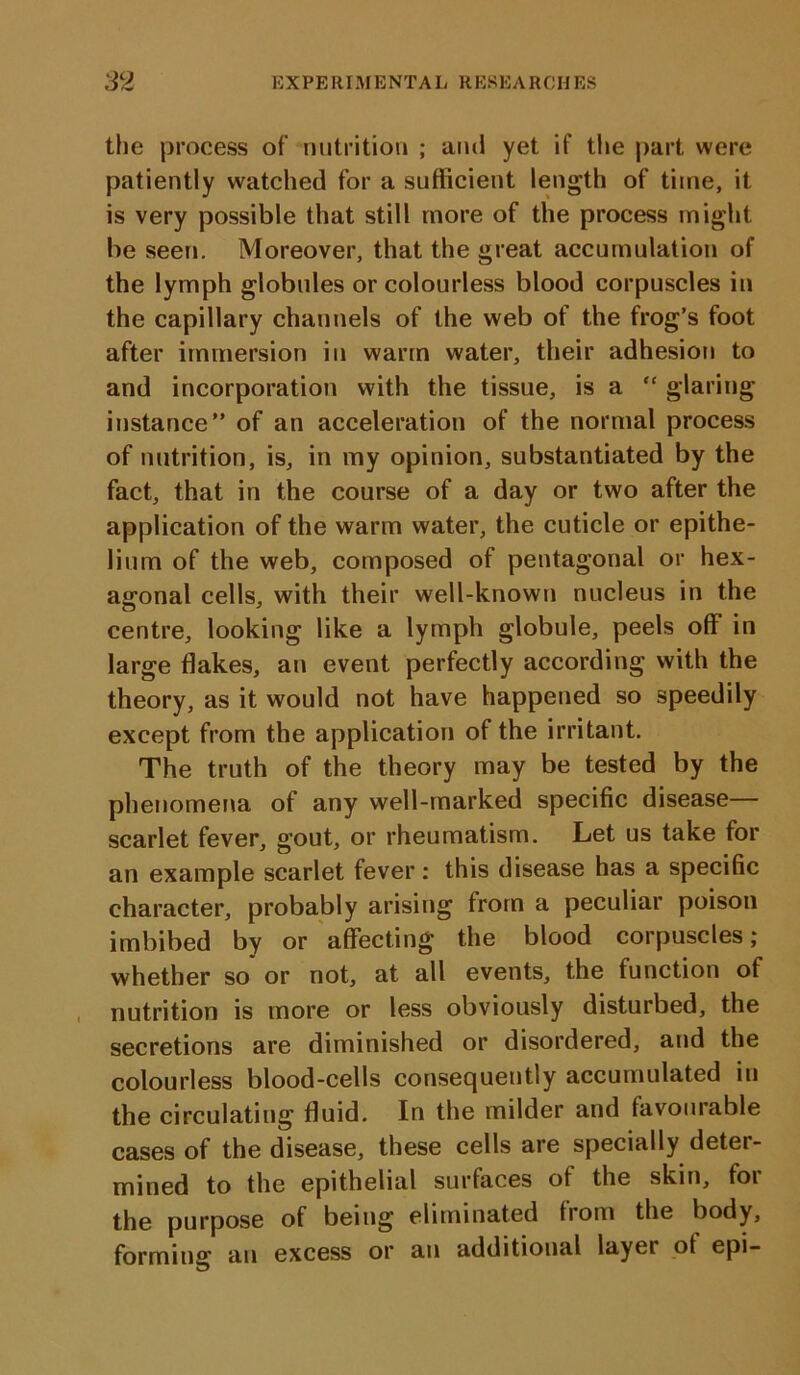 the process of nutrition ; ami yet if tiie part were patiently watched for a sufficient length of time, it is very possible that still more of the process might be seen. Moreover, that the great accumulation of the lymph globules or colourless blood corpuscles in the capillary channels of the web of the frog’s foot after immersion in warm water, their adhesion to and incorporation with the tissue, is a “ glaring instance” of an acceleration of the normal process of nutrition, is, in my opinion, substantiated by the fact, that in the course of a day or two after the application of the warm water, the cuticle or epithe- lium of the web, composed of pentagonal or hex- agonal cells, with their well-known nucleus in the centre, looking like a lymph globule, peels off in large flakes, an event perfectly according with the theory, as it would not have happened so speedily except from the application of the irritant. The truth of the theory may be tested by the phenomena of any well-marked specific disease— scarlet fever, gout, or rheumatism. Let us take for an example scarlet fever: this disease has a specific character, probably arising from a peculiar poison imbibed by or affecting the blood corpuscles; whether so or not, at all events, the function of nutrition is more or less obviously disturbed, the secretions are diminished or disordered, and the colourless blood-cells consequently accumulated in the circulating fluid. In the milder and favourable cases of the disease, these cells are specially deter- mined to the epithelial surfaces of the skin, foi the purpose of being eliminated from the body, forming an excess or an additional layer of epi-