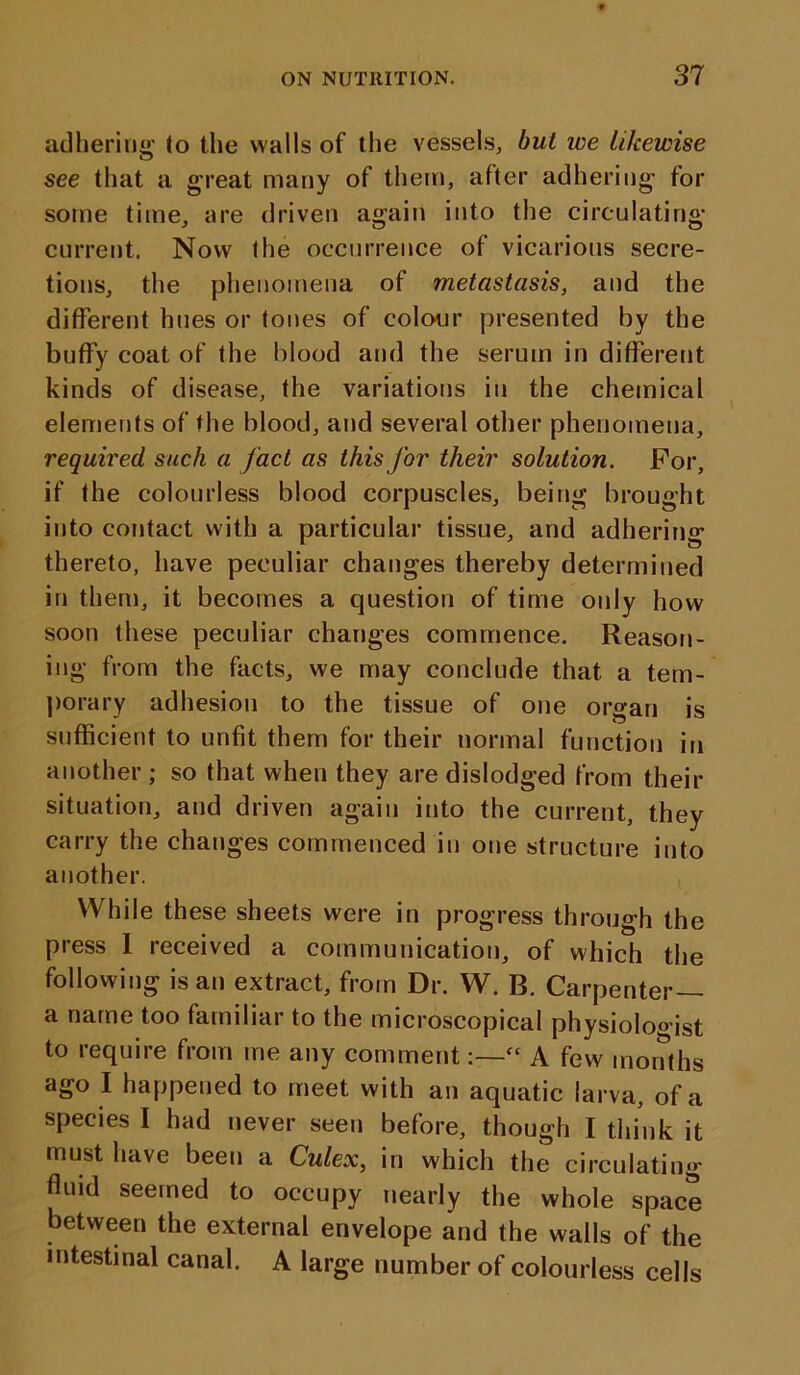 adhering to the walls of the vessels, but ice likewise see that a great many of them, after adhering for some time, are driven again into the circulating current. Now the occurrence of vicarious secre- tions, the phenomena of metastasis, and the different hues or tones of colour presented by the buflfy coat of the blood and the serum in different kinds of disease, the variations in the chemical elements of the blood, and several other phenomena, required such a fact as this for their solution. For, if the colourless blood corpuscles, being brought into contact with a particular tissue, and adhering thereto, have peculiar changes thereby determined in them, it becomes a question of time only how soon these peculiar changes commence. Reason- ing from the facts, we may conclude that a tem- porary adhesion to the tissue of one organ is sufficient to unfit them for their normal function in another ; so that when they are dislodged from their situation, and driven again into the current, they carry the changes commenced in one structure into another. While these sheets were in progress through the press 1 received a communication, of which the following is an extract, from Dr. W. B. Carpenter— a name too familiar to the microscopical physiologist to require from me any comment:—“ A few months ago I happened to meet with an aquatic larva, of a species I had never seen before, though I think it must have been a Culex, in which the circulating fluid seemed to occupy nearly the whole space between the external envelope and the walls of the intestinal canal. A large number of colourless cells