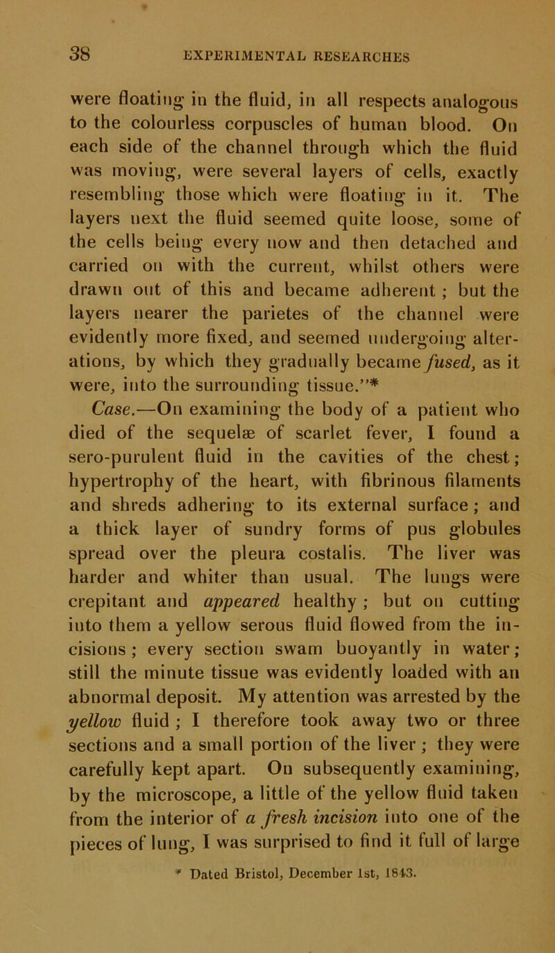 were floating' in the fluid, in all respects analogous to the colourless corpuscles of human blood. On each side of the channel through which the fluid was moving, were several layers of cells, exactly resembling those which were floating in it. The layers next the fluid seemed quite loose, some of the cells being every now and then detached and carried on with the current, whilst others were drawn out of this and became adherent ; but the layers nearer the parietes of the channel were evidently more fixed, and seemed undergoing alter- ations, by which they gradually became fused, as it were, into the surrounding tissue.”* Case.—On examining the body of a patient who died of the sequelae of scarlet fever, I found a sero-purulent fluid in the cavities of the chest; hypertrophy of the heart, with fibrinous filaments and shreds adhering to its external surface; and a thick layer of sundry forms of pus globules spread over the pleura costalis. The liver was harder and whiter than usual. The lungs were crepitant and appeared healthy ; but on cutting into them a yellow serous fluid flowed from the in- cisions ; every section swam buoyantly in water; still the minute tissue was evidently loaded with an abnormal deposit. My attention was arrested by the yellow fluid ; I therefore took away two or three sections and a small portion of the liver ; they were carefully kept apart. On subsequently examining, by the microscope, a little of the yellow fluid taken from the interior of a fresh incision into one of the pieces of lung, I was surprised to find it full of large '* Dated Bristol, December 1st, 1843.