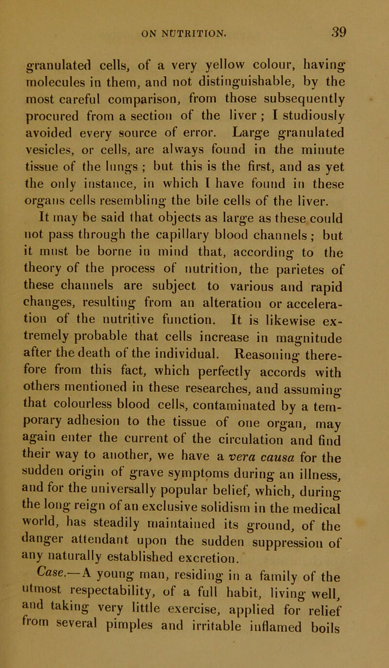 granulated cells, of a very yellow colour, having molecules in them, and not distinguishable, by the most careful comparison, from those subsequently procured from a section of the liver ; I studiously avoided every source of error. Large granulated vesicles, or cells, are always found in the minute tissue of the lungs ; but this is the first, and as yet the only instance, in which I have found in these organs cells resembling the bile cells of the liver. It may be said that objects as large as these could not pass through the capillary blood channels; but it must be borne in mind that, according to the theory of the process of nutrition, the parietes of these channels are subject to various and rapid changes, resulting from an alteration or accelera- tion of the nutritive function. It is likewise ex- tremely probable that cells increase in magnitude after the death of the individual. Reasoning there- fore from this fact, which perfectly accords with others mentioned in these researches, and assuming that colourless blood cells, contaminated by a tem- porary adhesion to the tissue of one organ, may again enter the current of the circulation and find their way to another, we have a vera causa for the sudden origin of grave symptoms during an illness, and for the universally popular belief, which, during the long reign of an exclusive solidism in the medical world, has steadily maintained its ground, of the danger attendant upon the sudden suppression of any naturally established excretion. Case— A young man, residing in a family of the utmost respectability, of a full habit, living well, and taking very little exercise, applied for relief from several pimples and irritable inflamed boils