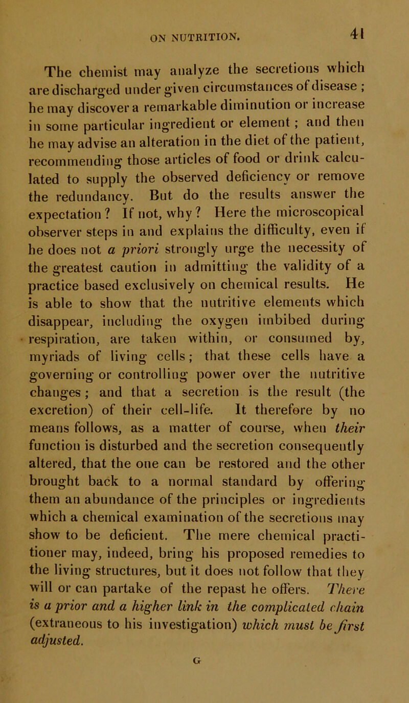 The chemist may analyze the secretions which are discharged under given circumstances of disease ; he may discover a remarkable diminution or inciease in some particular ingredient or element ; and then he may advise an alteration in the diet of the patient, recommending those articles of food or drink calcu- lated to supply the observed deficiency or remove the redundancy. But do the results answer the expectation? If not, why? Here the microscopical observer steps in and explains the difficulty, even it he does not a priori strongly urge the necessity of the greatest caution in admitting the validity of a practice based exclusively on chemical results. He is able to show that the nutritive elements which disappear, including the oxygen imbibed during respiration, are taken within, or consumed by, myriads of living cells; that these cells have a governing or controlling power over the nutritive changes ; and that a secretion is the result (the excretion) of their cell-life. It therefore by no means follows, as a matter of course, when their function is disturbed and the secretion consequently altered, that the one can be restored and the other brought back to a normal standard by offering them an abundance of the principles or ingredients which a chemical examination of the secretions may show to be deficient. The mere chemical practi- tioner may, indeed, bring his proposed remedies to the living structures, but it does not follow that they will or can partake of the repast he offers. There is a prior and a higher link in the complicated chain (extraneous to his investigation) which must be Jirst adjusted. G