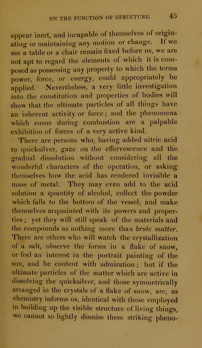 ON THE FUNCTION OF STRUCTURE. appear inert, and incapable of themselves of origin- ating or maintaining any motion or change. It we see a table or a chair remain fixed before us, we aie not apt to regard the elements of which it is com- posed as possessing any property to which the terms power, force, or energy, could appropriately be applied. Nevertheless, a very little investigation into the constitution and properties of bodies will show that the ultimate particles of all things have an inherent activity or force; and the phenomena which ensue during combustion are a palpable exhibition of forces of a very active kind. There are persons who, having added nitric acid to quicksilver, gaze on the effervescence and the gradual dissolution without considering all the wonderful characters of the operation, or asking themselves how the acid has rendered invisible a mass of metal. They may even add to the acid solution a quantity of alcohol, collect the powder which falls to the bottom of the vessel, and make themselves acquainted with its powers and proper- ties ; yet they will still speak of the materials and the compounds as nothing more than brute matter. There are others who will watch the crystallization of a salt, observe the forms in a flake of snow, or feel an interest in the portrait painting of the sun, and be content with admiration ; but if the ultimate particles of the matter which are active in dissolving the quicksilver, and those symmetrically arranged in the crystals of a flake of snow, are, as chemistry informs us, identical with those employed in building up the visible structure of living things, we cannot so lightly dismiss these striking pheno-