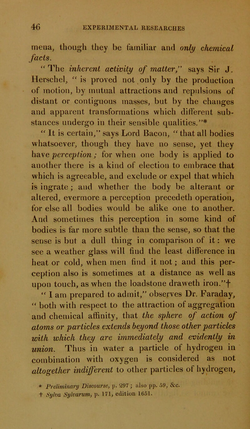 mena, though they be familiar and only chemical facts. “ The inherent activity of matter,” says Sir J. Herschel, “is proved not only by the production of motion, by mutual attractions and repulsions of distant or contiguous masses, but by the changes and apparent transformations which different sub- stances undergo in their sensible qualities.”* “ It is certain,” says Lord Bacon, “that all bodies whatsoever, though they have no sense, yet they have perception; for when one body is applied to another there is a kind of election to embrace that which is agreeable, and exclude or expel that which is ingrate ; and whether the body be alterant or altered, evermore a perception precedeth operation, for else all bodies would be alike one to another. And sometimes this perception in some kind of bodies is far more subtle than the sense, so that the sense is but a dull thing in comparison of it: we see a weather glass will find the least difference in heat or cold, when men find it not; and this per- ception also is sometimes at a distance as well as upon touch, as when the loadstone draweth iron.”f “ I am prepared to admit,” observes Dr. Faraday, “ both with respect to the attraction of aggregation and chemical affinity, that the sphere of action of atoms or particles extends beyond those other particles with which they are immediately and evidently in union. Thus in water a particle of hydrogen in combination with oxygen is considered as not altogether indifferent to other particles of hydrogen, * Preliminary Discourse, p. 297; also pp. 59, &c. t Sylva Sylvarum, p. 171, edition 1651.