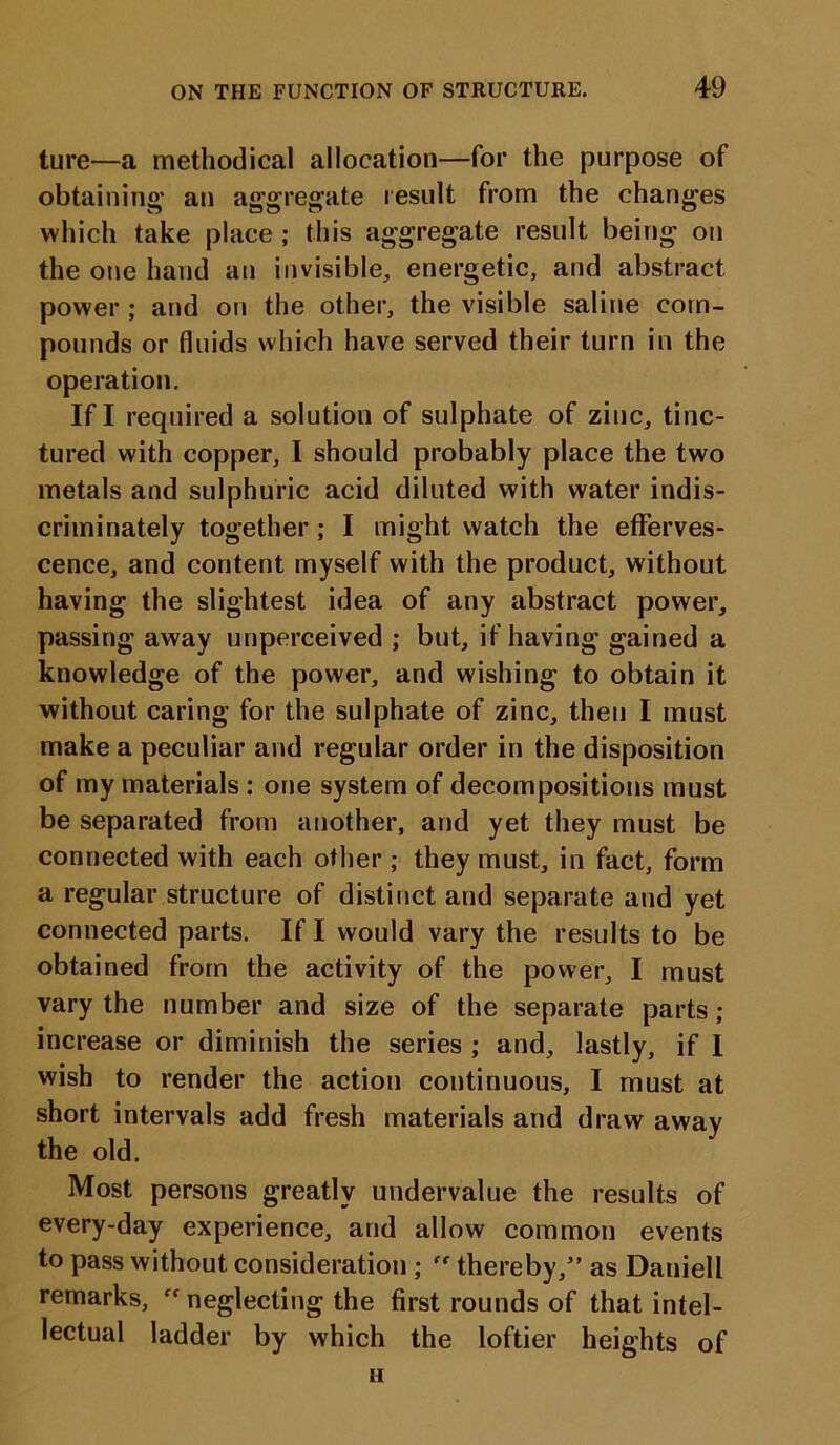 ture—a methodical allocation—for the purpose of obtaining' an aggregate result from the changes which take place ; this aggregate result being on the one hand an invisible, energetic, and abstract power ; and on the other, the visible saline com- pounds or fluids which have served their turn in the operation. If I required a solution of sulphate of zinc, tinc- tured with copper, I should probably place the two metals and sulphuric acid diluted with water indis- criminately together ; I might watch the efferves- cence, and content myself with the product, without having the slightest idea of any abstract power, passing away unperceived ; but, if having gained a knowledge of the power, and wishing to obtain it without caring for the sulphate of zinc, then I must make a peculiar and regular order in the disposition of my materials : one system of decompositions must be separated from another, and yet they must be connected with each other ; they must, in fact, form a regular structure of distinct and separate and yet connected parts. If I would vary the results to be obtained from the activity of the power, I must vary the number and size of the separate parts ; increase or diminish the series ; and, lastly, if I wish to render the action continuous, I must at short intervals add fresh materials and draw away the old. Most persons greatly undervalue the results of every-day experience, and allow common events to pass without consideration ; thereby,” as Daniell remarks, “ neglecting the first rounds of that intel- lectual ladder by which the loftier heights of 11