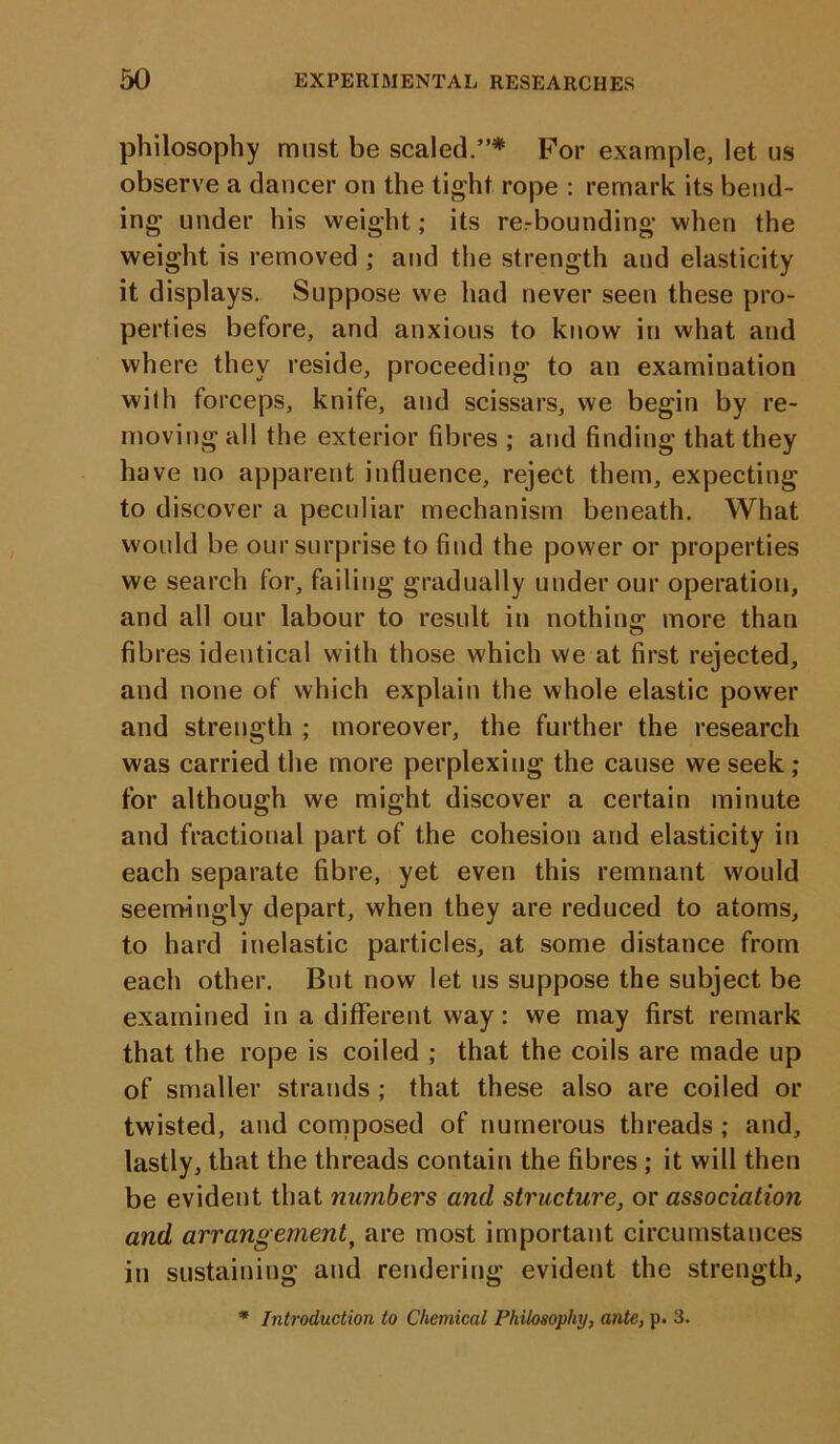 philosophy must be scaled.”* For example, let us observe a dancer on the tight rope : remark its bend- ing under his weight; its rerbounding when the weight is removed ; and the strength and elasticity it displays. Suppose we had never seen these pro- perties before, and anxious to know in what and where they reside, proceeding to an examination wilh forceps, knife, and scissars, we begin by re- moving all the exterior fibres ; and finding that they have no apparent influence, reject them, expecting to discover a peculiar mechanism beneath. What would be our surprise to find the power or properties we search for, failing gradually under our operation, and all our labour to result in nothing; more than fibres identical with those which we at first rejected, and none of which explain the whole elastic power and strength ; moreover, the further the research was carried the more perplexing the cause we seek ; for although we might discover a certain minute and fractional part of the cohesion and elasticity in each separate fibre, yet even this remnant would seemingly depart, when they are reduced to atoms, to hard inelastic particles, at some distance from each other. But now let us suppose the subject be examined in a different way: we may first remark that the rope is coiled ; that the coils are made up of smaller strands ; that these also are coiled or twisted, and composed of numerous threads ; and, lastly, that the threads contain the fibres; it will then be evident that numbers and structure, or association and arrangement, are most important circumstances in sustaining and rendering evident the strength. * Introduction to Chemical Philosophy, ante, p. 3.